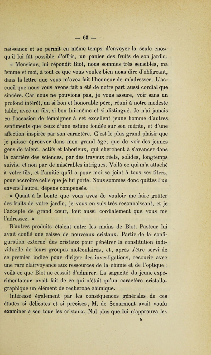 naissance et se permit en même temps d’envoyer la seule chos»- quil lui fût possible d’offrir, un panier des fruits de son jardin. « Monsieur, lui répondit Biot, nous sommes très sensibles, ma Femme et moi, à tout ce que vous voulez bien noms dire d’obligeant, dans la lettre que vous m’avez fait l’honneur de m’adresser. L’ac¬ cueil que nous vous avons fait a été de notre part aussi cordial que sincère. Car nous ne pouvions pas, je vous assure, voir sans un profond intérêt, un si bon et honorable père, réuni à notre modeste table, avec un fils, si bon lui-même et si distingué. Je n’ai jamais su l’occasion de témoigner à cet excellent jeune homme d’autres sentiments que ceux d’une estime fondée sur son mérite, et d’une affection inspirée par son caractère. C’est le plus grand plaisir que je puisse éprouver dans mon grand âge, que de voir des jeunes gens de talent, actifs et laborieux, qui cherchent à s’avancer dans la carrière des sciences, par des travaux réels, solides, longtemps suivis, et non par de misérables intrigues. Voilà ce qui m’a attaché à votre fils, et l’amitié qu’il a pour moi se joint à tous ses titres, pour accroître celle que je lui porte. Nous sommes donc quittes 1 un envers l’autre, dépens compensés. « Quant à la bonté que vous avez de vouloir me faire goûter des fruits de votre jardin, je vous en suis très reconnaissant, et je l’accepte de grand cœur, tout aussi cordialement que vous me l’adressez. » D’autres produits étaient entre les mains de Biot. Pasteur lui avait confié une caisse de nouveaux cristaux. Partir de la confi¬ guration externe des cristaux pour pénétrer la constitution indi¬ viduelle de leurs groupes moléculaires, et, après s’être servi de ce premier indice pour diriger des investigations, recourir avec une rare clairvoyance aux ressources de la chimie et de l’optique : voilà ce que Biot ne cessait d’admirer. La sagacité du jeune expé¬ rimentateur avait fait de ce qui n’était qu’un caractère cristallo¬ graphique un élément de recherche chimique. Intéressé également par les conséquences générales de ces études si délicates et si précises, M. de Senarmont avait voulu examiner à son tour les cristaux. Nul plus que lui n’approuva les