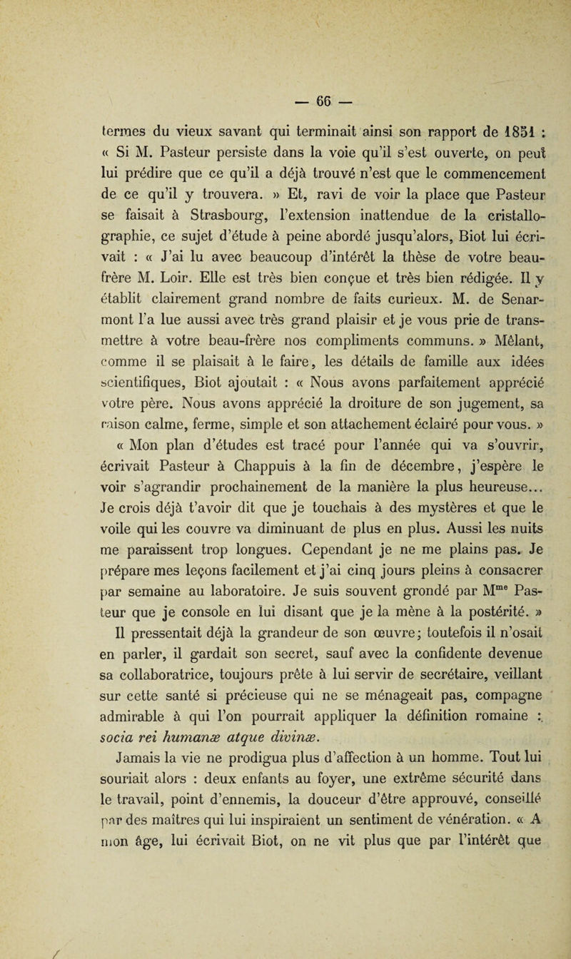 termes du vieux savant qui terminait ainsi son rapport de 1851 : « Si M. Pasteur persiste dans la voie qu’il s’est ouverte, on peut lui prédire que ce qu’il a déjà trouvé n’est que le commencement de ce qu’il y trouvera. » Et, ravi de voir la place que Pasteur se faisait à Strasbourg, l’extension inattendue de la cristallo¬ graphie, ce sujet d’étude à peine abordé jusqu’alors, Biot lui écri¬ vait : <( J’ai lu avec beaucoup d’intérêt la thèse de votre beau- frère M. Loir, Elle est très bien conçue et très bien rédigée. 11 y établit clairement grand nombre de faits curieux. M. de Senar- mont l’a lue aussi avec très grand plaisir et je vous prie de trans¬ mettre à votre beau-frère nos compliments communs. » Mêlant, comme il se plaisait à le faire, les détails de famille aux idées scientifiques, Biot ajoutait : « Nous avons parfaitement apprécié votre père. Nous avons apprécié la droiture de son jugement, sa raison calme, ferme, simple et son attachement éclairé pour vous. » « Mon plan d’études est tracé pour l’année qui va s’ouvrir, écrivait Pasteur à Chappuis à la fin de décembre, j’espère le voir s’agrandir prochainement de la manière la plus heureuse... Je crois déjà t’avoir dit que je touchais à des mystères et que le voile qui les couvre va diminuant de plus en plus. Aussi les nuits me paraissent trop longues. Cependant je ne me plains pas. Je prépare mes leçons facilement et j’ai cinq jours pleins à consacrer par semaine au laboratoire. Je suis souvent grondé par M“® Pas- leur que je console en lui disant que je la mène à la postérité. » Il pressentait déjà la grandeur de son œuvre; toutefois il n’osait en parler, il gardait son secret, sauf avec la confidente devenue sa collaboratrice, toujours prête à lui servir de secrétaire, veillant sur cette santé si précieuse qui ne se ménageait pas, compagne admirable à qui l’on pourrait appliquer la définition romaine soda rei humanæ atque dicinæ. Jamais la vie ne prodigua plus d’affection à un homme. Tout lui souriait alors : deux enfants au foyer, une extrême sécurité dans le travail, point d’ennemis, la douceur d’être approuvé, conseillé pnr des maîtres qui lui inspiraient un sentiment de vénération. « A mon âge, lui écrivait Biot, on ne vit plus que par l’intérêt que /