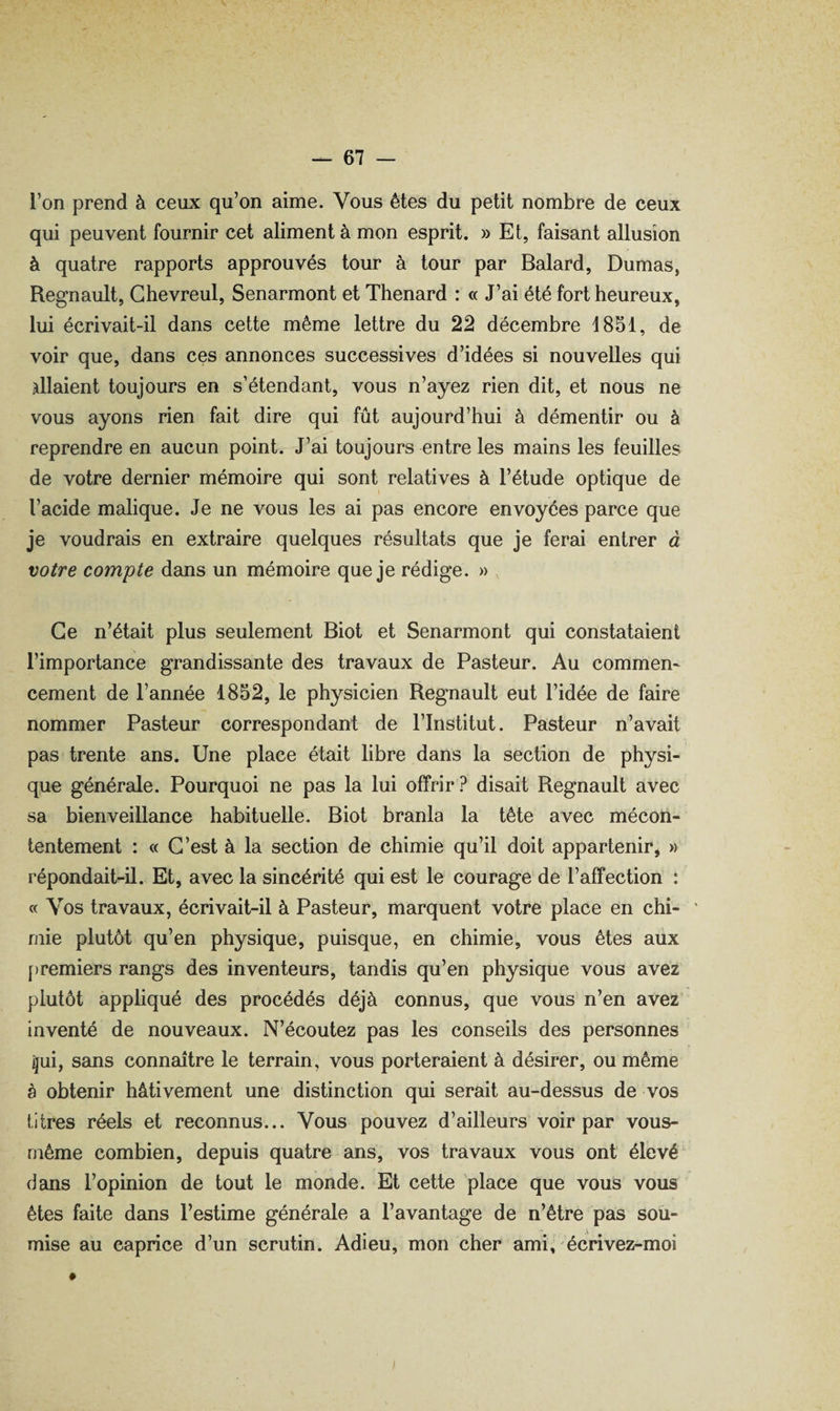l’on prend à ceux qu’on aime. Vous êtes du petit nombre de ceux qui peuvent fournir cet aliment à mon esprit. » Et, faisant allusion à quatre rapports approuvés tour à tour par Balard, Dumas, Régnault, Ghevreul, Senarmont et Thénard : « J’ai été fort heureux, lui écrivait-il dans cette même lettre du 22 décembre 1851, de voir que, dans ces annonces successives d’idées si nouvelles qui allaient toujours en s’étendant, vous n’ayez rien dit, et nous ne vous ayons rien fait dire qui fût aujourd’hui à démentir ou à reprendre en aucun point. J’ai toujours entre les mains les feuilles de votre dernier mémoire qui sont relatives à l’étude optique de l’acide malique. Je ne vous les ai pas encore envoyées parce que je voudrais en extraire quelques résultats que je ferai entrer à votre compte dans un mémoire que je rédige. » Ce n’était plus seulement Biot et Senarmont qui constataient l’importance grandissante des travaux de Pasteur. Au commem cernent de l’année 1852, le physicien Régnault eut l’idée de faire nommer Pasteur correspondant de l’Institut. Pasteur n’avait pas trente ans. Une place était libre dans la section de physi¬ que générale. Pourquoi ne pas la lui offrir? disait Régnault avec sa bienveillance habituelle. Biot branla la tête avec mécon¬ tentement : « C’est à la section de chimie qu’il doit appartenir, » répondait-il. Et, avec la sincérité qui est le courage de l’affection : « Vos travaux, écrivait-il à Pasteur, marquent votre place en chi¬ mie plutôt qu’en physique, puisque, en chimie, vous êtes aux [)remiers rangs des inventeurs, tandis qu’en physique vous avez plutôt appliqué des procédés déjà connus, que vous n’en avez inventé de nouveaux. N’écoutez pas les conseils des personnes ^ui, sans connaître le terrain, vous porteraient à désirer, ou même à obtenir hâtivement une distinction qui serait au-dessus de vos titres réels et reconnus... Vous pouvez d’ailleurs voir par vous- rnême combien, depuis quatre ans, vos travaux vous ont élevé ' dans l’opinion de tout le monde. Et cette place que vous vous êtes faite dans l’estime générale a l’avantage de n’être pas sou¬ mise au caprice d’un scrutin. Adieu, mon cher ami, écrivez-moi