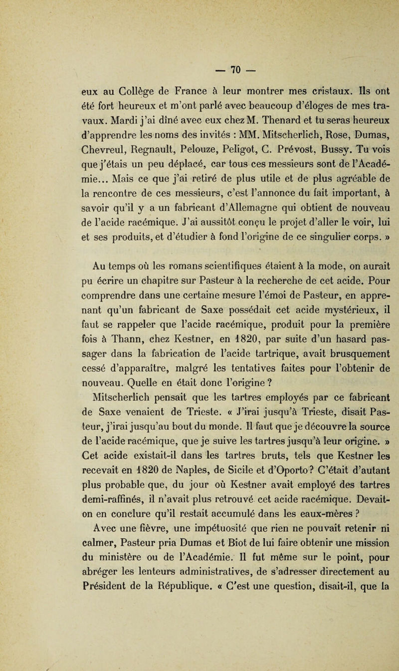 — vo¬ eux au Collège de France à leur montrer mes cristaux. Ils ont été fort heureux et m’ont parlé avec beaucoup d’éloges de mes tra¬ vaux. Mardi j’ai dîné avec eux chezM. Thénard et tu seras heureux d’apprendre les noms des invités : MM. Mitscherlich, Rose, Dumas, Chevreul, Régnault, Pelouze, Peligot, G. Prévost, Bussy. Tu vois que j'étais un peu déplacé, car tous ces messieurs sont de l’Acadé¬ mie... Mais ce que j’ai retiré de plus utile et de plus agréable de la rencontre de ces messieurs, c’est l’annonce du fait important, à savoir qu’il y a un fabricant d’Allemagne qui obtient de nouveau de l’acide racémique. J’ai aussitôt conçu le projet d’aller le voir, lui et ses produits, et d’étudier à fond l’origine de ce singulier corps. » « Au temps où les romans scientifiques étaient à la mode, on aurait pu écrire un chapitre sur Pasteur à la recherche de cet acide. Pour comprendre dans une certaine mesure l’émoi de Pasteur, en appre¬ nant qu’un fabricant de Saxe possédait cet acide mystérieux, il faut se rappeler que l’acide racémique, produit pour la première fois à Thann, chez Kestner, en 1820, par suite d’un hasard pas¬ sager dans la fabrication de l’acide tartrique, avait brusquement cessé d’apparaître, malgré les tentatives faites pour l’obtenir de nouveau. Quelle en était donc l’origine ? Mitscherhch pensait que les tartres employés par ce fabricant de Saxe venaient de Trieste. « J’irai jusqu’à Trieste, disait Pas¬ teur, j’irai jusqu’au bout du monde. Il faut que je découvre la source de l’acide racémique, que je suive les tartres jusqu’à leur origine. » Cet acide existait-il dans les tartres bruts, tels que Kestner les recevait en 1820 de Naples, de Sicile et d’Oporto? C’était d’autant plus probable que, du jour où Kestner avait employé des tartres demi-raffinés, il n’avait plus retrouvé cet acide racémique. Devait- on en conclure qu’il restait accumulé dans les eaux-mères ? Avec une fièvre, une impétuosité que rien ne pouvait retenir ni calmer, Pasteur pria Dumas et Biot de lui faire obtenir une mission du ministère ou de l’Académie. Il fut même sur le point, pour abréger les lenteurs administratives, de s’adresser directement au Président de la République. « C'est une question, disait-il, que la