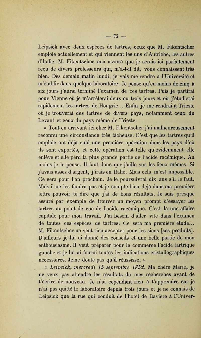 Leipsick avec deux espèces de tartres, ceux que M. Fikentscher emploie actuellement et qui viennent les uns d’Autriche, les autres d’Italie. M. Fikentscher m’a assuré que je serais ici parfaitement reçu de divers professeurs qui, m’a-t-il dit, vous connaissent très bien. Dès demain matin lundi, je vais me rendre à l’Université et m’établir dans quelque laboratoire. Je pense qu’en moins de cinq à six jours j’aurai terminé l’examen de ces tartres. Puis je partirai pour Vienne où je m’arrêterai deux ou trois jours et où j’étudierai rapidement les tartres de Hongrie... Enfin je me rendrai à Trieste où je trouverai des tartres de divers pays, notamment ceux du Levant et ceux du pays même de Trieste. « Tout en arrivant ici chez M. Fikentscher j’ai malheureusement reconnu une circonstance très fâcheuse. C’est que les tartres qu’il emploie ont déjà subi une première opération dans les pays d’où ils sont exportés, et cette opération est telle qu’évidemment elle enlève et elle perd la plus grande partie de l’acide racémique. Au moins je le pense. Il faut donc que j’aille sur les lieux mêmes. Si j’avais assez d’argent, j’irais en Italie. Mais cela m’est impossible. Ce sera pour l’an prochain. Je le poursuivrai dix ans s’il le faut. Mais il ne les faudra pas et je compte bien déjà dans ma première lettre pouvoir te dire que j’ai de bons résultats. Je suis presque assuré par exemple de trouver un moyen prompt d’essayer les tartres au point de vue de l’acide racémique. C’est là une affaire capitale pour mon travail. J’ai besoin d’aller vite dans l’examen de toutes ces espèces de tartres. Ce sera ma première étude... M. Fikentscher ne veut rien accepter pour les siens [ses produits]. D’ailleurs je lui ai donné des conseils et une belle partie de mon enthousiasme. Il veut préparer pour le commerce l’acide tartrique gauche et je lui ai fourni toutes les indications cristallographiques nécessaires. Je ne doute pas qu’il réussisse. M Leipsick^ mercredi 15 septembre 1852. Ma chère Marie, je ne veux pas attendre les résultats de mes recherches avant de t’écrire de nouveau. Je n’ai cependant rien à t’apprendre car je n’ai pas quitté le laboratoire depuis trois jours et je ne connais de Leipsick que la rue qui conduit de l’hôtel de Bavière à l’Univer-