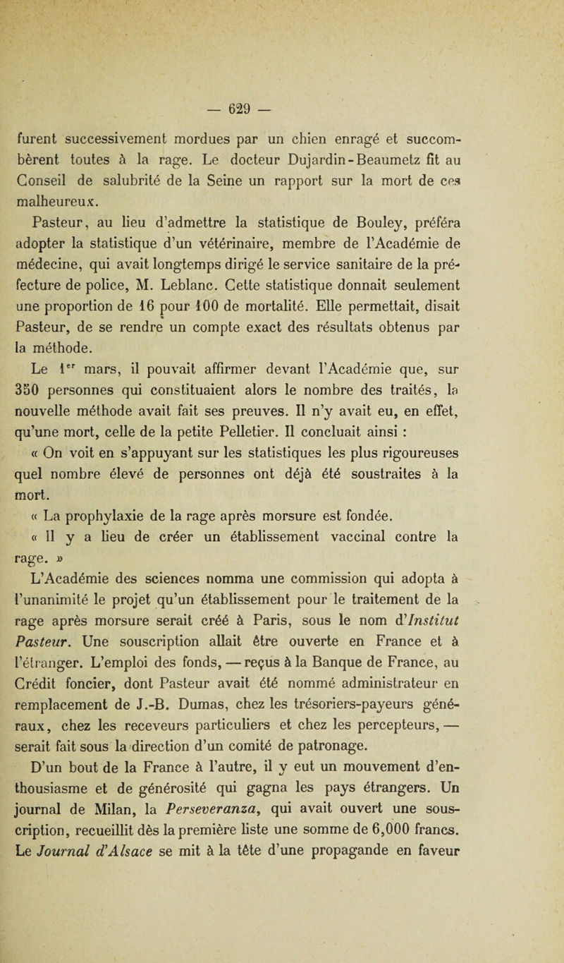 furent successivement mordues par un chien enragé et succom¬ bèrent toutes à la rage. Le docteur Dujardin-Beaumetz fît au Conseil de salubrité de la Seine un rapport sur la mort de ces malheureux. Pasteur, au lieu d’admettre la statistique de Bouley, préféra adopter la statistique d’un vétérinaire, membre de l’Académie de médecine, qui avait longtemps dirigé le service sanitaire de la pré¬ fecture de police, M. Leblanc. Cette statistique donnait seulement une proportion de 16 pour 100 de mortalité. Elle permettait, disait % Pasteur, de se rendre un compte exact des résultats obtenus par la méthode. Le l**' mars, il pouvait affirmer devant l’Académie que, sur 350 personnes qui constituaient alors le nombre des traités, la nouvelle méthode avait fait ses preuves. Il n’y avait eu, en effet, qu’une mort, celle de la petite Pelletier. Il concluait ainsi : « On voit en s’appuyant sur les statistiques les plus rigoureuses quel nombre élevé de personnes ont déjà été soustraites à la mort. « La prophylaxie de la rage après morsure est fondée. « 11 y a heu de créer un établissement vaccinal contre la rage. » L’Académie des sciences nomma une commission qui adopta à l’unanimité le projet qu’un établissement pour le traitement de la rage après morsure serait créé à Paris, sous le nom d'institut Pasteur, Une souscription allait être ouverte en France et à l’étranger. L’emploi des fonds,—reçus à la Banque de France, au Crédit foncier, dont Pasteur avait été nommé administrateur en remplacement de J.-B. Dumas, chez les trésoriers-payeurs géné¬ raux, chez les receveurs particuhers et chez les percepteurs,— serait fait sous la direction d’un comité de patronage. D’un bout de la France à l’autre, il y eut un mouvement d’en¬ thousiasme et de générosité qui gagna les pays étrangers. Un journal de Milan, la Perseveranza, qui avait ouvert une sous¬ cription, recueillit dès la première hste une somme de 6,000 francs. Le Journal d'Alsace se mit à la tête d’une propagande en faveur