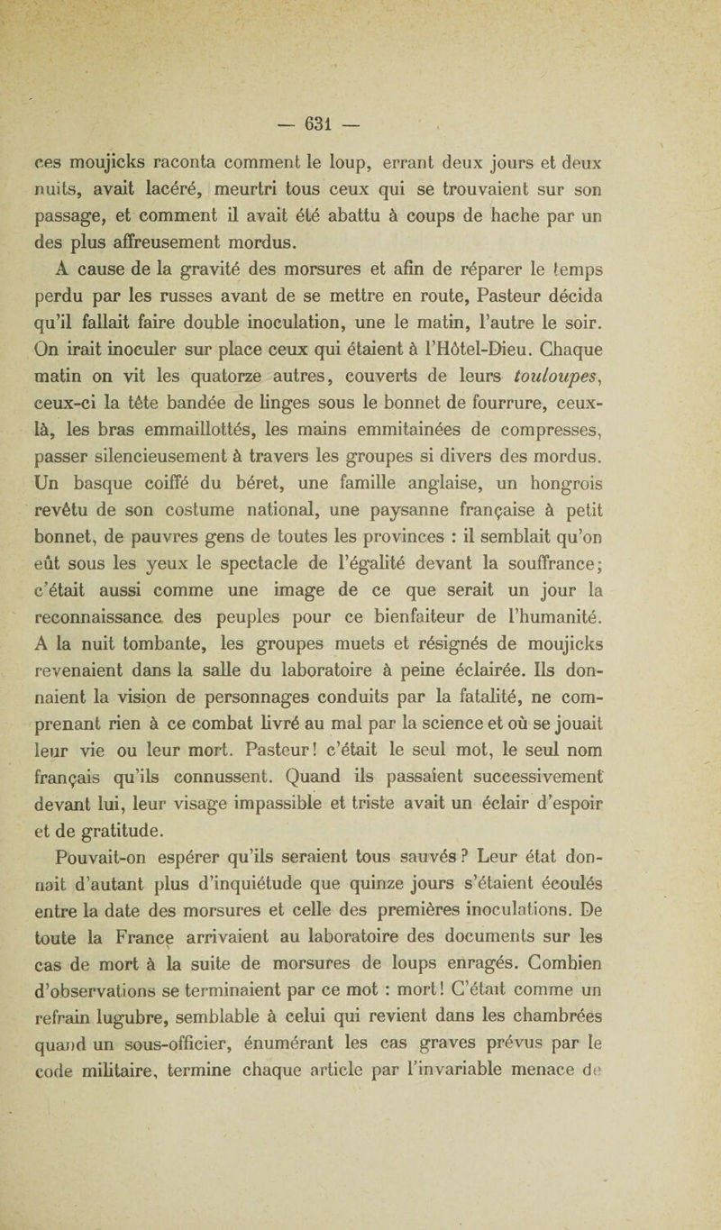 ces moujicks raconta comment le loup, errant deux jours et deux nuits, avait lacéré, meurtri tous ceux qui se trouvaient sur son passage, et comment il avait été abattu à coups de hache par un des plus affreusement mordus. A cause de la gravité des morsures et afin de réparer le temps perdu par les russes avant de se mettre en route, Pasteur décida qu’il fallait faire double inoculation, une le matin, l’autre le soir. On irait inoculer sur place ceux qui étaient à l’Hôtel-Dieu. Chaque matin on vit les quatorze autres, couverts de leurs touloupes^ ceux-ci la tête bandée de linges sous le bonnet de fourrure, ceux- là, les bras emmaillottés, les mains emmitainées de compresses, passer silencieusement à travers les groupes si divers des mordus. Un basque coiffé du béret, une famille anglaise, un hongrois revêtu de son costume national, une paysanne française à petit bonnet, de pauvres gens de toutes les provinces : il semblait qu’on eût sous les yeux le spectacle de l’égalité devant la souffrance; c'était aussi comme une image de ce que serait un jour la reconnaissance des peuples pour ce bienfaiteur de l’humanité. A la nuit tombante, les groupes muets et résignés de moujicks revenaient dans la salle du laboratoire à peine éclairée. Ils don¬ naient la vision de personnages conduits par la fatalité, ne com- ^prenant rien à ce combat livré au mal par la science et où se jouait leur vie ou leur mort. Pasteur! c’était le seul mot, le seul nom français qu’ils connussent. Quand ils passaient successivement devant lui, leur visage impassible et triste avait un éclair d’espoir et de gratitude. Pouvait-on espérer qu’ils seraient tous sauvés ? Leur état don¬ nait d’autant plus d’inquiétude que quinze jours s’étaient écoulés entre la date des morsures et celle des premières inoculations. De toute la France arrivaient au laboratoire des documents sur les cas de mort à la suite de morsures de loups enragés. Combien d’observations se terminaient par ce mot : mort ! C’était comme un refrain lugubre, semblable à celui qui revient dans les chambrées quand un sous-officier, énumérant les cas graves prévus par le code militaire, termine chaque article par l’invariable menace dtî