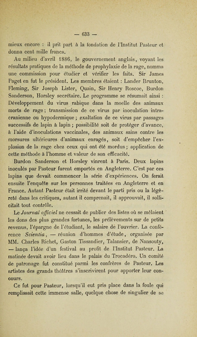 mieux encore : il prit part à la fondation de l’Institut Pasteur et donna cent mille francs. Au milieu d’avril 1886, le gouvernement anglais, voyant les résultats pratiques de la méthode de prophylaxie de la rage, nomma une commission pour étudier et vérifier les faits. Sir James Paget en fut le président. Les membres étaient : Lânder Brunton, Fleming, Sir Joseph Lister, Quain, Sir Henry Roscoe, Burdon Sanderson, Horsley secrétaire. Le programme se résumait ainsi : Développement du virus rabique dans la moelle des animaux morts de rage ; transmission de ce virus par inoculation intra¬ crânienne ou hypodermique ; exaltation de ce virus par passages successifs de lapin à lapin ; possibilité soit de protéger d’avance, à l’aide d’inoculations vaccinales, des animaux sains contre les morsures ultérieures d’animaux enragés, soit d’empêcher l’ex¬ plosion de la rage chez ceux qui ont été mordus; application de cette méthode à l’homme et valeur de son efficacité. Burdon Sanderson et Horsley vinrent à Paris. Deux lapins inoculés par Pasteur furent emportés en Angleterre. C’est par ces lapins que devait commencer la série d’expériences. On ferait ensuite l’enquête sur les personnes traitées en Angleterre et en France. Autant Pasteur était irrité devant le parti pris ou la légè¬ reté dans les critiques, autant il comprenait, il approuvait, il solli¬ citait tout contrôle. Le Journal officiel ne cessait de publier des listes où se mêlaient les dons des plus grandes fortunes, les prélèvements sur de petits revenus, l’épargne de l’étudiant, le salaire dé l’ouvrier. La confé¬ rence Scientia^ — réunion d’hommes d’étude, organisée par MM. Charles Richet, Gaston Tissandier, Talansier, de Nansouty, ^ lança l’idée d’un festival au profit de l’Institut Pasteur. La matinée devait avoir lieu dans le palais du Trocadéro. Un comité de patronage fut constitué parmi les confrères de Pasteur. Les artistes des grands théâtres s’inscrivirent pour apporter leur con¬ cours. Ce fut pour Pasteur, lorsqu’il eut pris place dans la foule qui remplissait cette immense salle, quelque chose de singulier de se