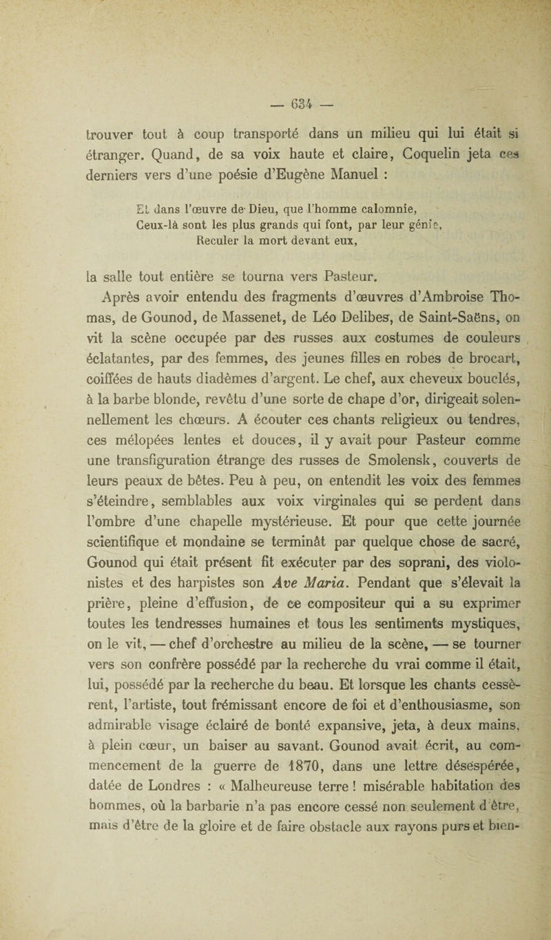 trouver tout à coup transporté dans un milieu qui lui était si étranger. Quand, de sa voix haute et claire, Goquelin jeta ces derniers vers d’une poésie d’Eugène Manuel : El dans l’œuvre de- Dieu, que l’homme calomnie, Ceux-là sont les plus grands qui font, par leur génie. Reculer la mort devant eux, la salle tout entière se tourna vers Pasteur. Après avoir entendu des fragments d’œuvres d’Ambroise Tho¬ mas, de Gounod, de Massenet, de Léo Delibes^, de Saint-Saëns, on vit la scène occupée par des russes aux costumes de couleurs éclatantes, par des femmes, des jeunes fiUes en robes de brocart, coiffées de hauts diadèmes d’argent. Le chef, aux cheveux bouclés, à la barbe blonde, revêtu d’une sorte de chape d’or, dirigeait solen¬ nellement les chœurs. A écouter ces chants religieux ou tendres, ces mélopées lentes et douces, il y avait pour Pasteur comme une transfiguration étrange des russes de Smolensk, couverts de leurs peaux de bêtes. Peu à peu, on entendit les voix des femmes s’éteindre, semblables aux voix virginales qui se perdent dans l’ombre d’une chapelle mystérieuse. Et pour que cette journée scientifique et mondaine se terminât par quelque chose de sacré, Gounod qui était présent fît exécuter par des soprani, des violo¬ nistes et des harpistes son Ave Maria. Pendant que s’élevait la prière, pleine d’effusion, de ce compositeur qui a su exprimer toutes les tendresses humaines et tous les sentiments mystiques, à on le vit, — chef d’orchestre au milieu de la scène, — se tourner vers son confrère possédé par la recherche du vrai comme il était, lui, possédé par la recherche du beau. Et lorsque les chants cessè¬ rent, l’artiste, tout frémissant encore de foi et d’enthousiasme, son admirable visage éclairé de bonté expansive, jeta, à deux mains, à plein cœur, un baiser au savant. Gounod avait écrit, au com¬ mencement de la guerre de 1870, dans une lettre désespérée, datée de Londres : « Malheureuse terre ! misérable habitation des hommes, où la barbarie n’a pas encore cessé non seulement d'être, mais d’être de la gloire et de faire obstacle aux rayons purs et bien-