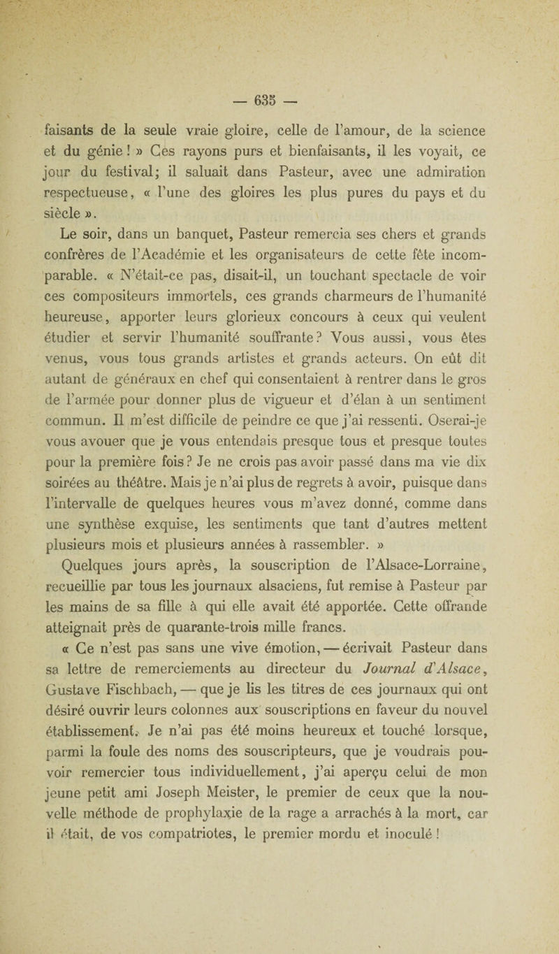 faisants de la seule vraie gloire, celle de l’amour, de la science et du génie !» Ces rayons purs et bienfaisants, il les voyait, ce jour du festival; il saluait dans Pasteur, avec une admiration respectueuse, « l’une des gloires les plus pures du pays et du siècle ». Le soir, dans un banquet, Pasteur remercia ses chers et grands confrères de l’Académie et les organisateurs de cette fête incom- ’parable. « N’était-ce pas, disait-il, un touchant spectacle de voir ces compositeurs immortels, ces grands charmeurs de l’humanité heureuse, apporter leurs glorieux concours à ceux qui veulent étudier et servir l’humanité souffrante? Vous aussi, vous êtes venus, vous tous grands artistes et grands acteurs. On eût dit autant de généraux en chef qui consentaient à rentrer dans le gros de l’armée pour donner plus de vigueur et d’élan à un sentiment commun. Il m’est difficile de peindre ce que j’ai ressenti. Oserai-je vous avouer que je vous entendais presque tous et presque toutes pour la première fois ? Je ne crois pas avoir passé dans ma vie dix soirées au théâtre. Mais je n’ai plus de regrets à avoir, puisque dans l’intervalle de quelques heures vous m’avez donné, comme dans une synthèse exquise, les sentiments que teuit d’autres mettent plusieurs mois et plusieurs années à rassembler. » Quelques jours après, la souscription de l’Alsace-Lorraine, recueillie par tous les journaux alsaciens, fut remise à Pasteur par les mains de sa fille à qui elle avait été apportée. Cette offrande atteignait près de quarante-trois mille francs. a Ce n’est pas sans une vive émotion, — écrivait Pasteur dans sa lettre de remerciements au directeur du Journal d'Alsace, Gustave Fischbach, — que je lis les titres de ces journaux qui ont désiré ouvrir leurs colonnes aux souscriptions en faveur du nouvel établissement. Je n’ai pas été moins heureux et touché lorsque, parmi la foule des noms des souscripteurs, que je voudrais pou¬ voir remercier tous individuellement, j’ai aperçu celui de mon jeune petit ami Joseph Meister, le premier de ceux que la nou¬ velle méthode de prophylajcie de la rage a arrachés à la mort, car il était, de vos compatriotes, le premier mordu et inoculé !