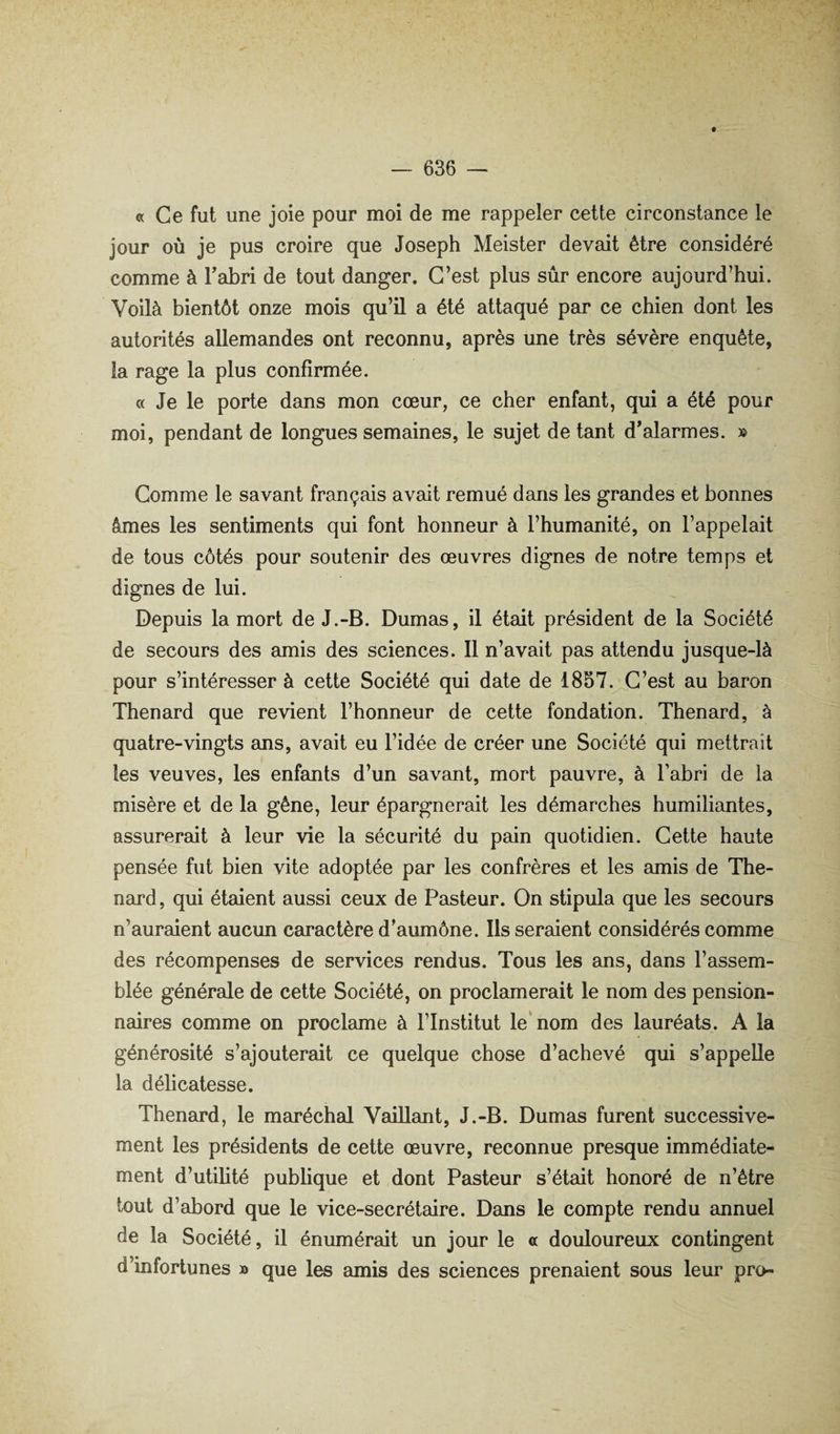 ® Ce fut une joie pour moi de me rappeler celte circonstance le jour où je pus croire que Joseph Meister devait être considéré comme à Tabri de tout danger. C’est plus sûr encore aujourd’hui. Voilà bientôt onze mois qu’il a été attaqué par ce chien dont les autorités allemandes ont reconnu, après une très sévère enquête, la rage la plus confirmée. « Je le porte dans mon cœur, ce cher enfant, qui a été pour moi, pendant de longues semaines, le sujet de tant d’alarmes. » Comme le savant français avait remué dans les gremdes et bonnes âmes les sentiments qui font honneur à l’humanité, on l’appelait de tous côtés pour soutenir des œuvres dignes de notre temps et dignes de lui. Depuis la mort de J.-B. Dumas, il était président de la Société de secours des amis des sciences. 11 n’avait pas attendu jusque-là pour s’intéresser à cette Société qui date de 1857.^C’est au baron Thénard que revient l’honneur de cette fondation. Thénard, à quatre-vingts ans, avait eu l’idée de créer une Société qui mettrait les veuves, les enfants d’un savant, mort pauvre, à l’abri de la misère et de la gêne, leur épargnerait les démarches humiliantes, assurerait à leur vie la sécurité du pain quotidien. Cette haute pensée fut bien vite adoptée par les confrères et les amis de Thé¬ nard, qui étaient aussi ceux de Pasteur. On stipula que les secours n’auraient aucun caractère d’aumône. Ils seraient considérés comme des récompenses de services rendus. Tous les ans, dans l’assem¬ blée générale de cette Société, on proclamerait le nom des pension¬ naires comme on proclame à l’Institut le nom des lauréats. A la générosité s’ajouterait ce quelque chose d’achevé qui s’appelle la délicatesse. Thénard, le maréchal VaiUamt, J.-B. Dumas furent successive¬ ment les présidents de celte œuvre, reconnue presque immédiate¬ ment d’utilité pubhque et dont Pasteur s’était honoré de n’être tout d’abord que le vice-secrétaire. Dans le compte rendu annuel de la Société, il énumérait un jour le a douloureux contingent d’infortunes » que les amis des sciences prenaient sous leur pro-
