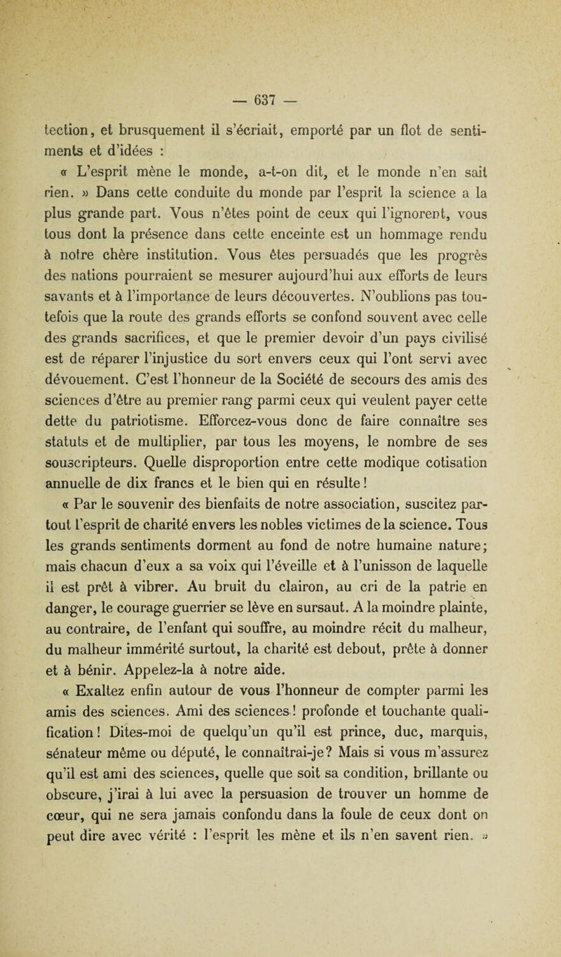 tection, et brusquement il s’écriait, emporté par un flot de senti¬ ments et d’idées : <r L’esprit mène le monde, a-t-on dit, et le monde n’en sait rien. » Dans cette conduite du monde par l’esprit la science a la plus grande part. Vous n’êtes point de ceux qui l’ignorent, vous tous dont la présence dans cette enceinte est un hommage rendu à notre chère institution. Vous êtes persuadés que les progrès des nations pourraient se mesurer aujourd’hui aux efTorts de leurs savants et à l’importance de leurs découvertes. N’oublions pas tou¬ tefois que la route des grands efforts se confond souvent avec celle des grands sacrifices, et que le premier devoir d’un pays civilisé est de réparer l’injustice du sort envers ceux qui l’ont servi avec dévouement. C’est l’honneur de la Société de secours des amis des sciences d’être au premier rang parmi ceux qui veulent payer cette dette du patriotisme. Efforcez-vous donc de faire connaître ses statuts et de multiplier, par tous les moyens, le nombre de ses souscripteurs. Quelle disproportion entre cette modique cotisation annuelle de dix francs et le bien qui en résulte ! a Par le souvenir des bienfaits de notre association, suscitez par¬ tout l’esprit de charité envers les nobles victimes de la science. Tous les grands sentiments dorment au fond de notre humaine nature; mais chacun d’eux a sa voix qui l’éveille et à l’unisson de laquelle il est prêt à vibrer. Au bruit du clairon, au cri de la patrie en danger, le courage guerrier se lève en sursaut. A la moindre plainte, au contraire, de l’enfant qui souffre, au moindre récit du malheur, du malheur immérité surtout, la charité est debout, prête à donner et à bénir. Appelez-la à notre aide. « Exaltez enfin autour de vous l’honneur de compter parmi les amis des sciences. Ami des sciences ! profonde et touchante quali¬ fication ! Dites-moi de quelqu’un qu’il est prince, duc, marquis, sénateur même ou député, le connaîtrai-je? Mais si vous m’assurez qu’il est ami des sciences, quelle que soit sa condition, brillante ou obscure, j’irai à lui avec la persuasion de trouver un homme de cœur, qui ne sera jamais confondu dans la foule de ceux dont on peut dire avec vérité : l’esprit les mène et ils n’en savent rien, a