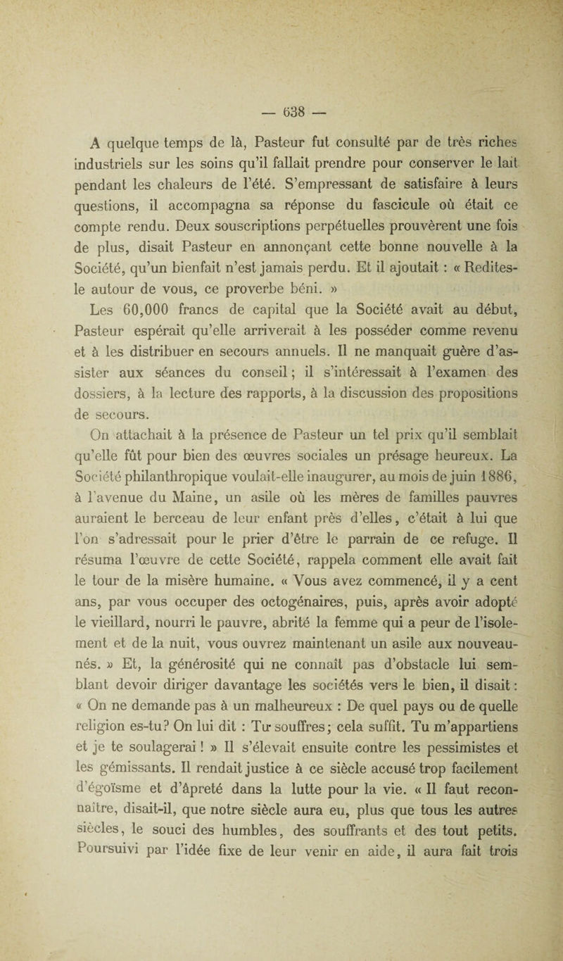 A quelque temps de là, Pasteur fut consulté par de très riches industriels sur les soins qu’il fallait prendre pour conserver le lait pendant les chaleurs de l’été. S’empressant de satisfaire à leurs questions, il accompagna sa réponse du fascicule où était ce compte rendu. Deux souscriptions perpétuelles prouvèrent une fois de plus, disait Pasteur en annonçant cette bonne nouvelle à la Société, qu’un bienfait n’est jamais perdu. Et il ajoutait : « Redites- le autour de vous, ce proverbe béni. » Les 60,000 francs de capital que la Société avait au début. Pasteur espérait qu’elle arriverait à les posséder comme revenu et à les distribuer en secours annuels. Il ne manquait guère d’as¬ sister aux séances du conseil ; il s’intéressait à l’examen des dossiers, à la lecture des rapports, à la discussion des propositions de secours. On attachait à la présence de Pasteur un tel prix qu’il semblait qu’elle fût pour bien des œuvres sociales un présage heureux. La Société philanthropique voulait-elle inaugurer, au mois de juin 1886, à l’avenue du Maine, un asde où les mères de famiUes pauvres auraient le berceau de leur enfant près d’eUes, c’était à lui que l’on s’adressait pour le prier d’être le parrain de ce refuge. Il résuma l’œuvre de cette Société, rappela comment elle avait fait le tour de la misère humaine. « Vous avez commencé, ü y a cent ans, par vous occuper des octogénaires, puis, après avoir adopté le vieillard, nourri le pauvre, abrité la femme qui a peur de l’isole¬ ment et de la nuit, vous ouvrez maintenant un asile aux nouveau- nés. » Et, la générosité qui ne connaît pas d’obstacle lui sem¬ blant devoir diriger davantage les sociétés vers le bien, ü disait : a On ne demande pas à un malheureux : De quel pays ou de quelle religion es-tu? On lui dit : Tu* souffres; cela sufht. Tu m’appartiens et je te soulagerai ! » Il s’élevait ensuite contre les pessimistes et les gémissants. Il rendait justice à ce siècle accusé trop facilement d’égoïsme et d’âpreté dans la lutte pour la vie. « Il faut recon¬ naître, disait-il, que notre siècle aura eu, plus que tous les autres siècles, le souci des humbles, des souffrants et des tout petits. Poursuivi par l’idée fixe de leur venir en aide, il aura fait trois