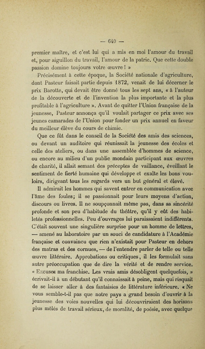 premier maître, et c’est lui qui a mis en moi l’amour du travail et, pour aiguillon du travail, l’amour de la patrie. Que cette double passion domine toujours votre œuvre ! » Précisément à cette époque, la Société nationale d’agriculture, dont Pasteur faisait partie depuis 1872, venait de lui décerner le prix Barotte, qui devait être donné tous les sept ans, « à l’auteur de la découverte et de l’invention la plus importante et la plus profitable à l’agriculture ». Avant de quitter l’Union française de la jeunesse. Pasteur annonça qu’il voulait partager ce prix avec ses jeunes camarades de PUnion pour fonder un pnx annuel en faveur du meilleur élève du cours de chimie. Que ce fût dans le conseil de la Société des amis des sciences, ou devant un auditoire qui réunissait la jeunesse des écoles et celle des ateliers, ou dans une assemblée d’hommes de science, ou encore au milieu d’un public mondain participant aux œuvres de charité, il allait semant des préceptes de vaillance, éveillant le sentiment de fierté humaine qui développe et exalte les bons vou¬ loirs, dirigeant tous les regards vers un but général et élevé. 11 admirait les hommes qui savent entrer en communication avec l’âme des foules; il se passionnait pour leurs moyens d’action, discours ou livres. Il ne soupçonnait même pas, dsuis sa sincérité profonde et son peu d’habitude du théâtre, qu’il y eût des habi¬ letés professionnelles. Peu d’ouvrages lui paraissaient indifférents. C’était souvent une singulière surprise pour un homme de lettres, — amené au laboratoire par un souci de candidature à l’Académie française et convaincu que rien n’existait pour Pasteur en dehors des matras et des cornues, — de l’entendre parler de telle ou telle œuvre littéraire. Approbations ou critiques, il les formulait sans autre préoccupation que de dire la vérité et de rendre service. « Ejxusez ma franchise. Les vrais amis désobligent quelquefois, » écrivait-il à un débutant qu’il connaissait à peine, mais qui risquait de se laisser aller à des fantaisies de littérature inférieure, a Ne vous semble-t-il pas que notre pays a grand besoin d’ouvrir à la jeunesse des voies nouvelles qui lui découviiraient des horizons plus mêlés de travail sérieux, de moralité, de poésie, avec quelque