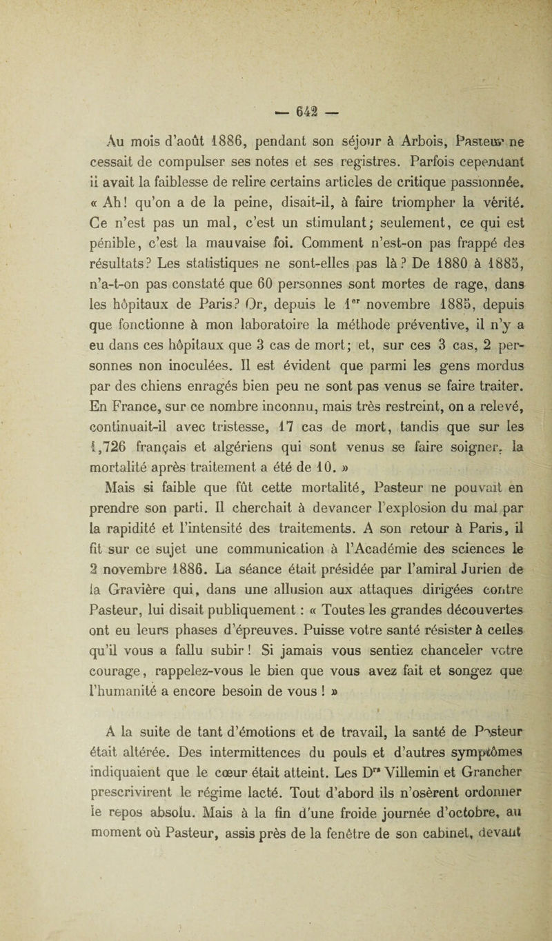 Au mois d’août 1886, pendant son séjour à Arbois, Pasteus' ne cessait de compulser ses notes et ses registres. Parfois cependant ii avait la faiblesse de relire certains articles de critique passionnée. « Ah! qu’on a de la peine, disait-il, à faire triompher la vérité. Ce n’est pas un mal, c’est un stimulant; seulement, ce qui est pénible, c’est la mauvaise foi. Comment n’est-on pas frappé des résultats? Les statistiques ne sont-elles pas là? De 1880 à 1885, n’a-t-on pas constaté que 60 personnes sont mortes de rage, dans les hôpitaux de Paris? Or, depuis le 1 novembre 1885, depuis que fonctionne à mon laboratoire la méthode préventive, il n’y a eu dans ces hôpitaux que 3 cas de mort; et, sur ces 3 cas, 2 per¬ sonnes non inoculées. Il est évident que parmi les gens mordus par des chiens enragés bien peu ne sont pas venus se faire traiter. En France, sur ce nombre inconnu, mais très restreint, on a relevé, continuait-il avec tristesse, 17 cas de mort, tandis que sur les 1,726 français et algériens qui sont venus se faire soigner, la mortalité après traitement a été de 10. » Mais si faible que fût cette mortalité. Pasteur ne pouvait en prendre son parti. Il cherchait à devancer l’explosion du mal par la rapidité et l’intensité des traitements. A son retour à Paris, il fît sur ce sujet une communication à l’Académie des sciences le 2 novembre 1886. La séance était présidée par l’amiral Jurien de la Gravière qui, dans une allusion aux attaques dirigées contre Pasteur, lui disait publiquement : « Toutes les grandes découvertes ont eu leurs phases d’épreuves. Puisse votre santé résister à celles qu’U VOUS a fallu subir ! Si jamais vous sentiez chanceler votre courage, rappelez-vous le bien que vous avez fait et songez que l’humanité a encore besoin de vous ! » t A la suite de tant d’émotions et de travail, la santé de P'^steur était altérée. Des intermittences du pouls et d’autres symptômes indiquaient que le cœur était atteint. Les D Villemin et Grancher prescrivirent le régime lacté. Tout d’abord ils n’osèrent ordonner le repos absolu. Mais à la fin d'une froide journée d’octobre, au moment où Pasteur, assis près de la fenêtre de son cabinet, devant