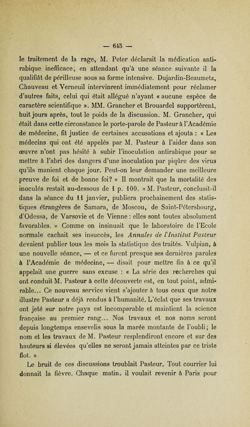 le traitement de la rage, M. Peter déclarait la médication anti¬ rabique inefficace, en attendant qu’à une séance suivante il la qualifiât de périlleuse sous sa forme intensive. Dujardin-Beaumetz, Chauveau et Verneuil intervinrent immédiatement pour réclamer d’autres faits, celui qui était allégué n’ayant « aucune espèce de caractère scientifique ». MM. Grancher et Brouardel supportèrent, huit jours après, tout le poids de la discussion. M. Grancher, qui était dans cette circonstance le porte-parole de Pasteur à l’Académie de médecine, fit justice de certaines accusations et ajouta : « Les médecins qui ont été appelés par M. Pasteur à l’aider dans son œuvre n’ont pas hésité à subir l’inoculation antirabique pour se mettre à l’abri des dangers d’une inoculation par piqûre des virus qu’ils manient chaque jour. Peut-on leur demander une meilleure preuve de foi et de bonne foi? » 11 montrait que la mortalité des inoculés restait au-dessous de 1 p. 100, « M. Pasteur, concluait-il dans la séance du 11 janvier, publiera prochainement des statis¬ tiques étrangères de Samara, de Moscou, de Saint-Pétersbourg, d’Odessa, de Varsovie et de Vienne : elles sont toutes absolument favorables. » Comme on insinuait que le laboratoire de l’Ecole normale cachait ses insuccès, les Annales de l'Institut Pasteur devaient publier tous les mois la statistique des traités. Vulpian, à une nouvelle séance, — et ce furent presque ses dernières paroles à l’Académie de médecine, — disait pour mettre fin à ce qu’il appelait une guerre sans excuse : « La série des recherches qui ont conduit M. Pasteur à celte découverte est, en tout point, admi¬ rable... Ce nouveau service vient s’ajouter à tous ceux que notre illustre Pasteur a déjà rendus à l’humanité. L’éclat que ses travaux ont jeté sur notre pays est incomparable et maintient la science française au premier rang... Nos travaux et nos noms seront depuis longtemps ensevelis sous la marée montante de l’oubli; le nom et les travaux de M. Pasteur resplendiront encore et sur des hauteurs si élevées qu’elles ne seront jamais atteintes par ce triste flot. » Le bruit de ces discussions troublait Pasteur. Tout courrier lui donnait la fièvre. Chaque matin, il voulait revenir à Paris pour