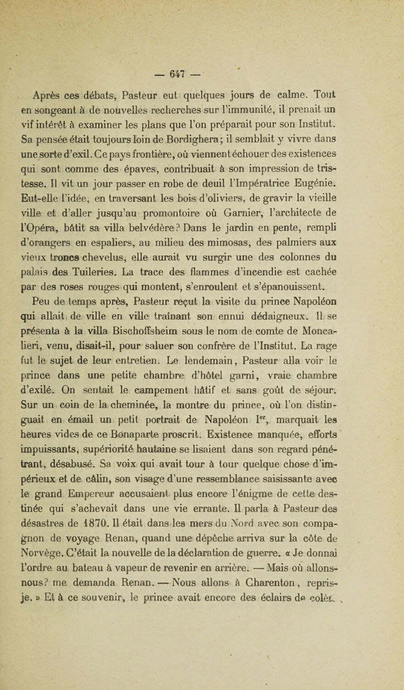 Après ces débats, Pasteur eut quelques jours de calme. Tout en songeant à de nouvelles recherches sur l’immunité, il prenait un vif intérêt à examiner les plans que l’on préparait pour son Institut. Sa pensée était toujours loin de Bordighera ; il semblait y vivre dans une sorte d’exil. Ce pays frontière, où viennent échouer des existences qui sont comme des épaves, contribuait à son impression de tris¬ tesse. Il vit un jour passer en robe de deuil l’Impératrice Eugénie. Eut-elle l’idée, en traversant les bois d’oliviers, de gravir la vieille viUe et d’aller jusqu’au promontoire où Garnier, l’architecte de rOpéra, bâtit sa villa belvédère Dans le jardin en pente, rempli d’orangers en espaliers, au miheu des mimosas, des palmiers aux vieux troncs chevelus, elle aurait vu surgir une des colonnes du palais des Tuileries. La trace des flammes d’incendie est cachée par des roses rouges qui montent, s’enroulent et s’épanouissent. Peu de temps après. Pasteur reçut la visite du prince Napoléon qui allait, de ville en ville traînant son ennui dédaigneux. Il se présenta à la viUa Bischoffsheim sous le nom de comte de Monca- lieri, venu, disait-il, pour saluer son confrère de l’Institut. La rage fut le sujet de leur entretien. Le lendemain, Pasteur alla voir le prince dans une petite chambre d’hôtel garni, vraie chambre d’exilé. On sentait le campement hâtif et sans goût de séjour. Sur un coin de la cheminée, la montre du prince, où l’on distin¬ guait en émail un petit portrait de Napoléon I®% marquait les heures vides de ce Bônaparte proscrit. Existence manquée, efforts impuissants, supériorité hautaine se lisaient dans son regard péné¬ trant, désabusé. Sa voix qui avait tour à tour quelque chose d’im¬ périeux et de câlin, son visage d’une ressemblance saisissante avec le grand Empereur accusaient plus encore l’énigme de cette des¬ tinée qui s’achevait dans une vie errante. Il parla à Pasteur des désastres de 1870. Il était dans les mers du Nor d avec son compa¬ gnon de voyage Bensm, quand une dépêche arriva sur la côte de Norvège. C’était la nouvelle de la déclaration de guerre. « Je donnai l’ordre au bateau à vapeur de revenir en arrière. — Mais où allons- nous? me demanda Renan. — Nous allons à Gharenton, repris- je. » Et à ce souvenir, le prince avait encore des éclairs d^ colès.