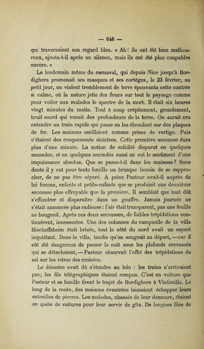 qui traversaient son regard bleu, a Ah ! ils ont été bien malheu¬ reux, ajouta-t-il après un silence, mais ils ont été plus coupables encore. » Le lendemain même du carnaval, qui depuis Nice jusqu’à Bon- dighera promenait ses masques et ses cortèges, le 23 février, au petit jour, un violent tremblement de terre épouvanta cette contrée si calme, où la nature jette des fleurs sur tout le paysage comme pour voiler aux malades le spectre de la mort. Il était six heures vingt minutes du matin. Tout à coup crépitement, grondement, bruit sourd qui venait des profondeurs de la terre. On aurait cru entendre un train rapide qui passe en les ébranlant sur des plaques de fer. Les maisons oscillaient comme prises de vertige. Puis c’étaient des craquements sinistres. Cette première secousse dura plus d’une minute. La notion de solidité disparut en quelques secondes, et en quelques secondes aussi on eut le sentiment d’une impuissance absolue. Que se passa-t-il dans les maisons ? Sans doute il y eut pour toute famille un brusque besoin de se rappro¬ cher, de ne pas être séparé. A peine Pasteur avait-il auprès de lui femme, enfants et petits-enfants que se produisit une deuxième secousse plus effroyable que la première. 11 semblait que tout dût s’effondrer et disparaître dans un gouffre. Jamais journée ne s’était annoncée plus radieuse : l’air était transparent, pas une feuille ne bougeait. Après ces deux secousses, de faibles trépidations con¬ tinuèrent, incessantes. Une des colonnes du campanile de la viUa Bischoffsheim était brisée, tout le côté du nord avait un aspect inquiétant. Dans la villa, tandis qu’on songeait au départ,—car il eût été dangereux de passer la nuit sous les plafonds crevassés qui se détachaient, — Pasteur observait l’effet des trépidations du sol sur les vitres des croisées. Le désastre avait dû s’étendre au loin : les trains n’arrivaient pas; les fils télégraphiques étaient rompus. C’est en voiture que Pasteur et sa famille firent le trajet de Bordighera à Vintimille. Le long de la route, des maisons éventrées laissaient échapper leurs entrailles de pierres. Les malades, chassés de leur demeure, étaient en quête de voitures pour leur servir de gîte. De longues files de