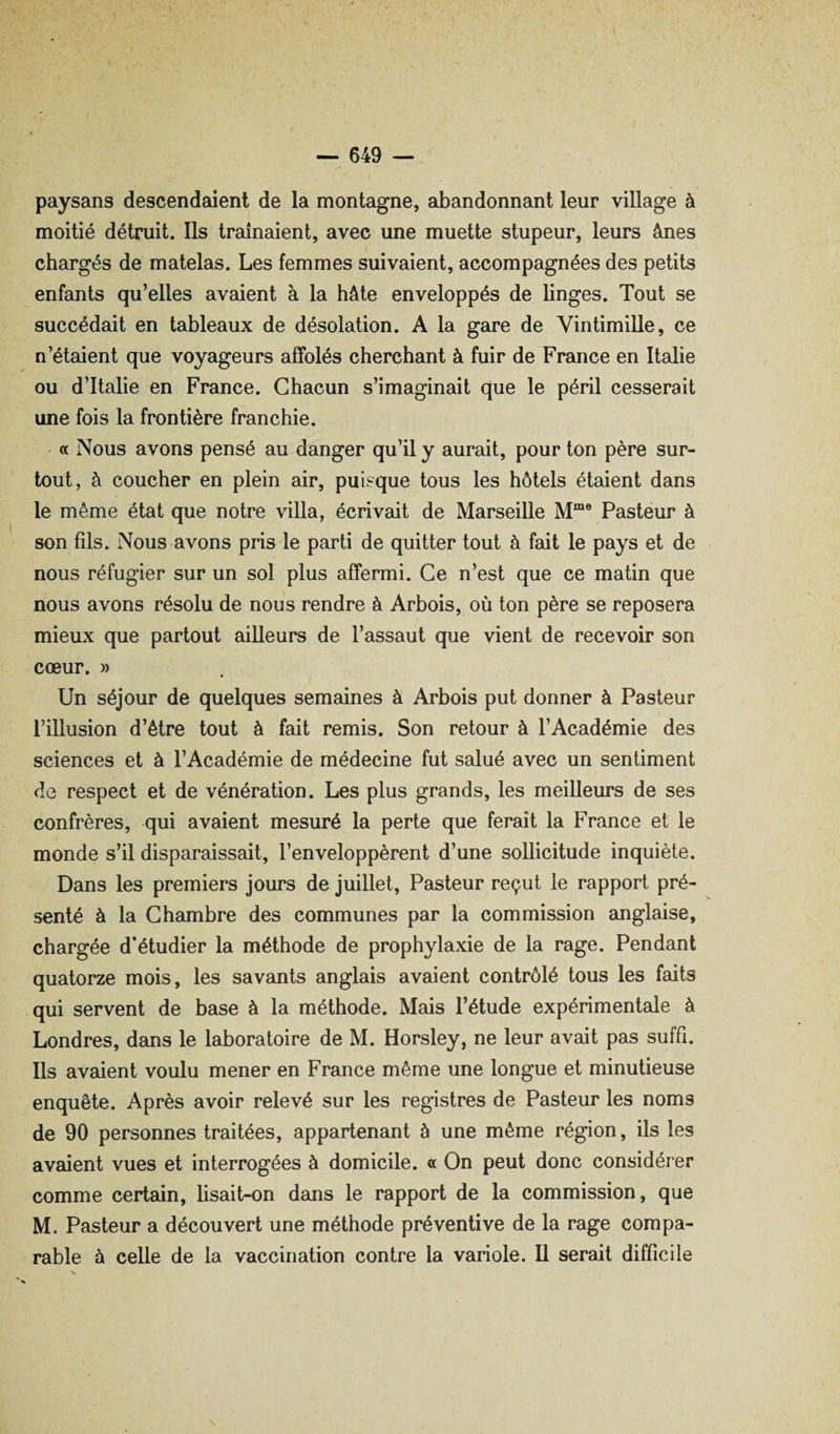 paysans descendaient de la montagne, abandonnant leur village à moitié détruit. Ils traînaient, avec une muette stupeur, leurs ânes chargés de matelas. Les femmes suivaient, accompagnées des petits enfants qu’elles avaient à la hâte enveloppés de linges. Tout se succédait en tableaux de désolation. A la gare de Vintimille, ce n’étaient que voyageurs affolés cherchant à fuir de France en Italie ou d’Italie en France. Chacun s’imaginait que le péril cesserait une fois la frontière franchie. a Nous avons pensé au danger qu’il y aurait, pour ton père sur¬ tout, à coucher en plein air, puisque tous les hôtels étaient dans le même état que notre villa, écrivait de Marseille Pasteur à son fils. Nous avons pris le parti de quitter tout à fait le pays et de nous réfugier sur un sol plus affermi. Ce n’est que ce matin que nous avons résolu de nous rendre à Arbois, où ton père se reposera mieux que partout ailleurs de l’assaut que vient de recevoir son cœur. » Un séjour de quelques semaines à Arbois put donner à Pasteur l’illusion d’être tout à fait remis. Son retour à l’Académie des sciences et à l’Académie de médecine fut salué avec un sentiment de respect et de vénération. Les plus grands, les meilleurs de ses confrères, qui avaient mesuré la perte que ferait la France et le monde s’il disparaissait, l’enveloppèrent d’une sollicitude inquiète. Dans les premiers jours de juillet, Pasteur reçut le rapport pré¬ senté à la Chambre des communes par la commission anglaise, chargée d’étudier la méthode de prophylaxie de la rage. Pendant quatorze mois, les savants anglais avaient contrôlé tous les faits qui servent de base à la méthode. Mais l’étude expérimentale à Londres, dans le laboratoire de M. Horsley, ne leur avait pas suffi. Ils avaient voulu mener en France même une longue et minutieuse enquête. Après avoir relevé sur les registres de Pasteur les noms de 90 personnes traitées, appartenant à une même région, ils les avaient vues et interrogées à domicile, a On peut donc considérer comme certain, hsait-on dans le rapport de la commission, que M. Pasteur a découvert une méthode préventive de la rage compa¬ rable à celle de la vaccination contre la variole. U serait difficile
