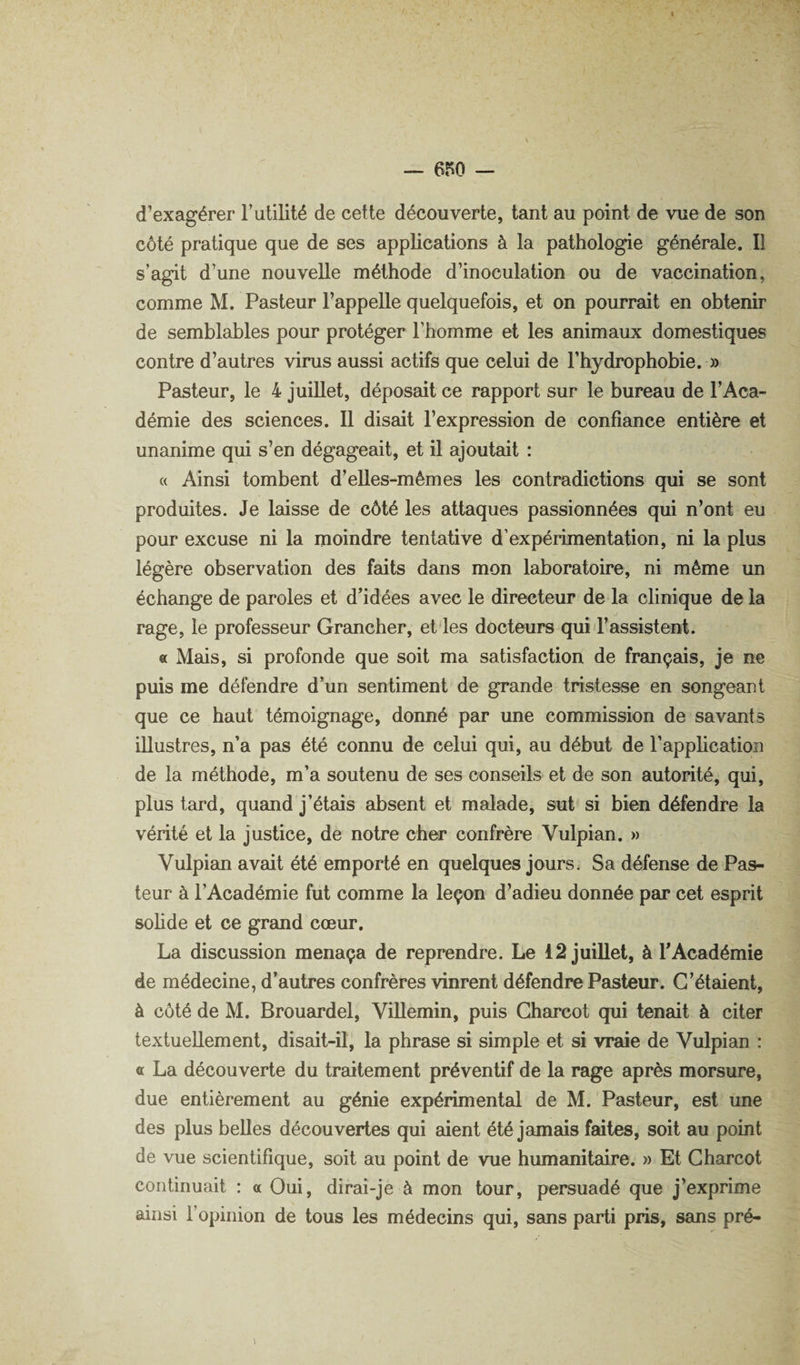 d’exagérer Futilité de cette découverte, tant au point de vue de son côté pratique que de ses applications à la pathologie générale. Il s’agit d’une nouvelle méthode d’inoculation ou de vaccination, comme M. Pasteur l’appelle quelquefois, et on pourrait en obtenir de semblables pour protéger l’homme et les animaux domestiques contre d’autres virus aussi actifs que celui de Fhydrophobie. » Pasteur, le 4 juillet, déposait ce rapport sur le bureau de l’Aca¬ démie des sciences. 11 disait l’expression de confiance entière et unanime qui s’en dégageait, et il ajoutait : « Ainsi tombent d’elles-mêmes les contradictions qui se sont produites. Je laisse de côté les attaques passionnées qui n’ont eu pour excuse ni la moindre tentative d’expérimentation, ni la plus légère observation des faits dans mon laboratoire, ni même un échange de paroles et d’idées avec le directeur de la clinique de la rage, le professeur Grancher, et les docteurs qui l’assistent. « Mais, si profonde que soit ma satisfaction de français, je ne puis me défendre d’un sentiment de grande tristesse en songeant que ce haut témoignage, donné par une commission de savants illustres, n’a pas été connu de celui qui, au début de l’application de la méthode, m’a soutenu de ses conseils et de son autorité, qui, plus tard, quand j’étais absent et malade, sut si bien défendre la vérité et la justice, de notre cher confrère Vulpian. » Vulpian avait été emporté en quelques jours. Sa défense de Pas¬ teur à l’Académie fut comme la leçon d’adieu donnée par cet esprit sohde et ce grand cœur. La discussion menaça de reprendre. Le 12 juillet, à F Académie de médecine, d’autres confrères vinrent défendre Pasteur. C’étaient, à côté de M. Brouardel, ViUemin, puis Charcot qui tenait à citer textuellement, disait-il, la phrase si simple et si vraie de Vulpian : a La découverte du traitement préventif de la rage après morsure, due entièrement au génie expérimental de M. Pasteur, est une des plus belles découvertes qui aient été jamais faites, soit au point de vue scientifique, soit au point de vue humanitaire. » Et Charcot continuait : a Oui, dirai-je à mon tour, persuadé que j’exprime ainsi l’opinion de tous les médecins qui, sans parti pris, sans pré-