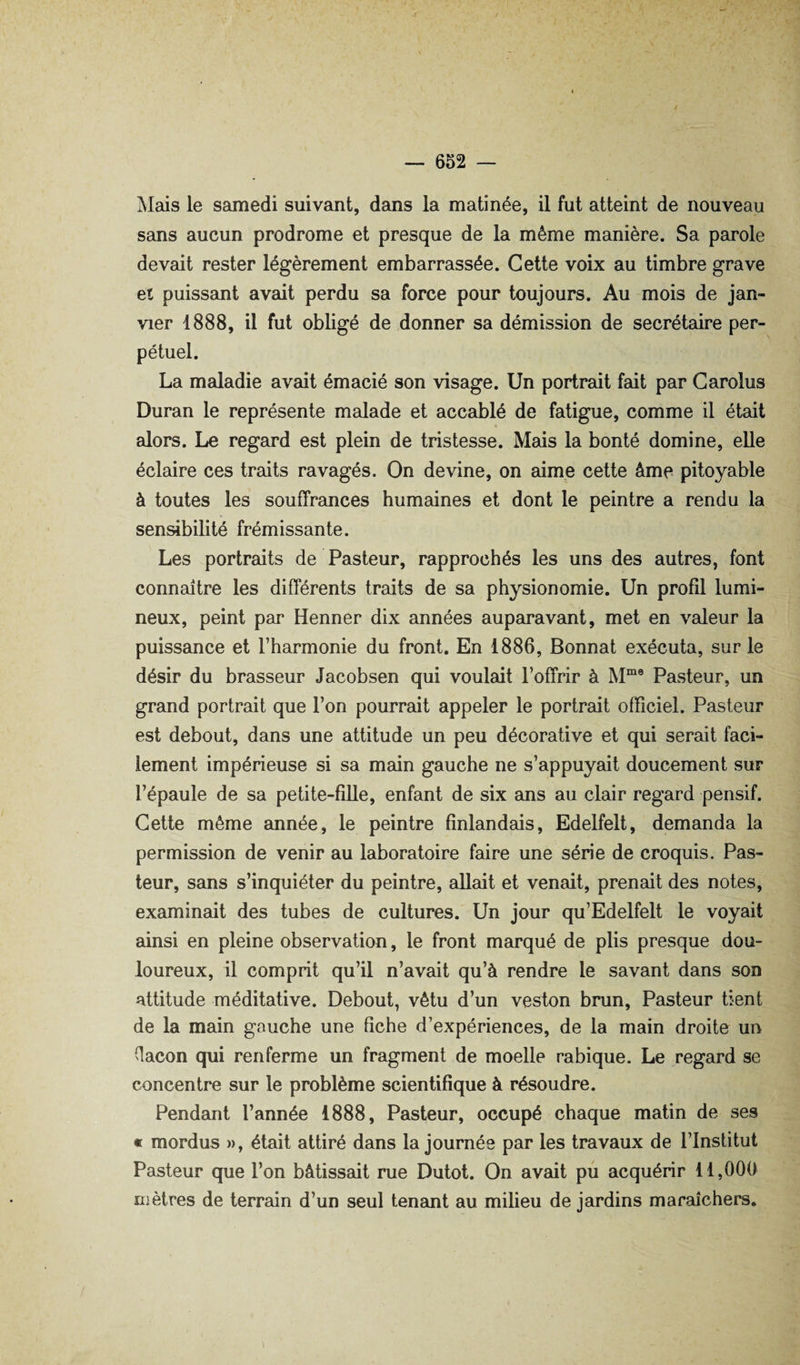 Mais le samedi suivant, dans la matinée, il fut atteint de nouveau sans aucun prodrome et presque de la même manière. Sa parole devait rester légèrement embarrassée. Cette voix au timbre grave et puissant avait perdu sa force pour toujours. Au mois de jan¬ vier 1888, il fut obligé de donner sa démission de secrétaire per¬ pétuel. La maladie avait émacié son visage. Un portrait fait par Carolus Duran le représente malade et accablé de fatigue, comme il était alors. Le regard est plein de tristesse. Mais la bonté domine, elle éclaire ces traits ravagés. On devine, on aime cette âme pitoyable à toutes les souffrances humaines et dont le peintre a rendu la sen^bilité frémissante. Les portraits de Pasteur, rapprochés les uns des autres, font connaître les différents traits de sa physionomie. Un profil lumi¬ neux, peint par Henner dix années auparavant, met en valeur la puissance et l’harmonie du front. En 1886, Donnât exécuta, sur le désir du brasseur Jacobsen qui voulait l’offrir à PawSteur, un grand portrait que l’on pourrait appeler le portrait officiel. Pasteur est debout, dans une attitude un peu décorative et qui serait faci¬ lement impérieuse si sa main gauche ne s’appuyait doucement sur l’épaule de sa petite-fille, enfant de six ans au clair regard pensif. Cette même année, le peintre finlandais, Edelfelt, demanda la permission de venir au laboratoire faire une série de croquis. Pas¬ teur, sans s’inquiéter du peintre, allait et venait, prenait des notes, examinait des tubes de cultures. Un jour qu’Edelfelt le voyait ainsi en pleine observation, le front marqué de plis presque dou¬ loureux, il comprit qu’il n’avait qu’à rendre le savant dans son attitude méditative. Debout, vêtu d’un veston brun. Pasteur tient de la main gauche une fiche d’expériences, de la main droite un (lacon qui renferme un fragment de moelle rabique. Le regard se concentre sur le problème scientifique à résoudre. Pendant l’année 1888, Pasteur, occupé chaque matin de ses « mordus », était attiré dans la journée par les travaux de l’Institut Pasteur que l’on bâtissait rue Dutot. On avait pu acquérir 11,000 mètres de terrain d’un seul tenant au milieu de jardins maraîchers.