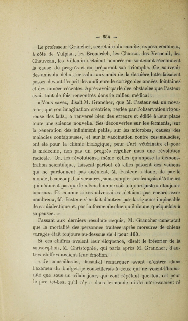 Le professeur Grancher, secrétaire du comité, exposa comment, à côté de Vulpian, les Brouardel, les Charcot, les Verneuil, les Chauveau, les Villemin s’étaient honorés en soutenant récemment la cause du progrès et en préparant son triomphe. Ce souvenir des amis du début, ce salut aux amis de la dernière lutte faisaient passer devant l’esprit des auditeurs le cortège des années lointaines et des années récentes. Après avoir pailé des obstacles que Pasteur avait tant de fois rencontrés dans le miheu médical : « Vous savez, disait M. Grancher, que M. Pasteur est un nova¬ teur, que son imagination créatrice, réglée par l’observation rigou¬ reuse des faits, a renversé bien des erreurs et édifié à leur place toute une science nouvelle. Ses découvertes sur les ferments, > sur la génération des infiniment petits, sur les microbes, causes des maladies contagieuses, et sur la vaccination contre ces maladies, ont été pour la chimie biologique, pour l’art vétérinaire et pour la médecine, non pas un progrès réguher mais une révolution radicale. Or, les révolutions, même celles qu’impose la démons¬ tration scientifique, laissent partout où elles passent des vaincus qui ne pardonnent pas aisément. M. Pasteur a donc, de par le monde, beaucoup d’adversaires, sans compter ces français d’Athènes qui n’aiment pas que le même homme soit toujours juste ou toujours heureux. Et comme si ses adversaires n’étaient pas encore assez nombreux, M. Pasteur s’en fait d’autres par la rigueur implacable de sa dialectique et par la forme absolue qu’il donne quelquefois à sa pensée. » Passant aux derniers résultats acquis, M. Grancher constatait que la mortahté des personnes traitées après morsures de chiens paragés était toujours au-dessouside 1 pour 100. Si ces chiffres avaient leur éloquence, disait le trésorier de la souscription, M. Ghristophle, qui parla après M. Grancher, d’au¬ tres chiffres avaient leur émotion. « Je conseillerais, faisait-il remarquer avant d’entrer dans l’examen du budget, je conseillerais à ceux qui ne voient rhuma- nité que sous un vilain jour, qui vont répétant que tout est pour le pire ici-bas, qu’il n’y a dans le monde ni désintéressement ni