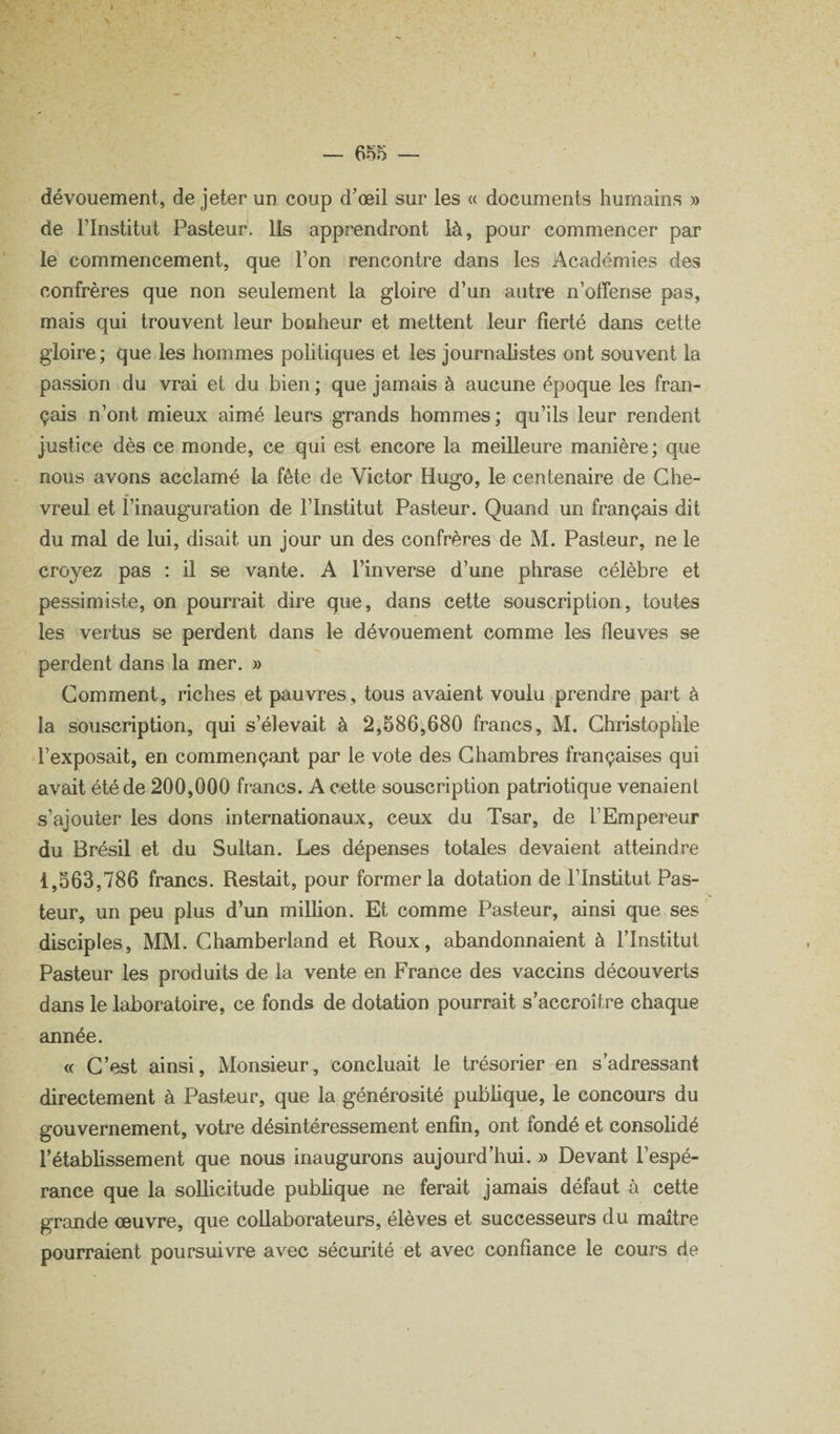 dévouement, de jeter un coup d’œil sur les « documents humains » de rinstitut Pasteur, lis apprendront là, pour commencer par le commencement, que l’on rencontre dans les Académies des confrères que non seulement la gloire d’un autre n’offense pas, mais qui trouvent leur bonheur et mettent leur fierté dans cette gloire ; que les hommes politiques et les journalistes ont souvent la passion du vrai et du bien ; que jamais à aucune époque les fran¬ çais n’ont mieux aimé leurs grands hommes; qu’ils leur rendent justice dès ce monde, ce qui est encore la meilleure manière; que nous avons acclamé la fête de Victor Hugo, le centenaire de Ghe- vreul et l’inauguration de l’Institut Pasteur. Quand un français dit du mal de lui, disait un jour un des confrères de M. Pasteur, ne le croyez pas : il se vante. A l’inverse d’une phrase célèbre et pessimiste, on pourrait dire que, dans cette souscription, toutes les vertus se perdent dans le dévouement comme les fleuves se perdent dans la mer. » Comment, riches et pauvres, tous avaient voulu prendre part à la souscription, qui s’élevait à 2,586,680 francs, M. Ghristophle l’exposait, en commençant par le vote des Chambres françaises qui avait été de 200,000 francs. A cette souscription patriotique venaient s’ajouter les dons internationaux, ceux du Tsar, de l’Empereur du Brésil et du Sultan. Les dépenses totales devaient atteindre 1,563,786 francs. Restait, pour former la dotation de l’Institut Pas¬ teur, un peu plus d’un million. Et comme Pasteur, ainsi que ses disciples, MM. Ghamberland et Roux, abandonnaient à l’Institut Pasteur les produits de la vente en France des vaccins découverts dans le laboratoire, ce fonds de dotation pourrait s’accroître chaque année. « C’est ainsi. Monsieur, concluait le trésorier en s’adressant directement à Pasteur, que la générosité pubhque, le concours du gouvernement, votre désintéressement enfin, ont fondé et consolidé l’établissement que nous inaugurons aujourd’hui. » Devant l’espé¬ rance que la sollicitude publique ne ferait jamais défaut à cette grande œuvre, que collaborateurs, élèves et successeurs du maître pourraient poursuivre avec sécurité et avec confiance le cours de /