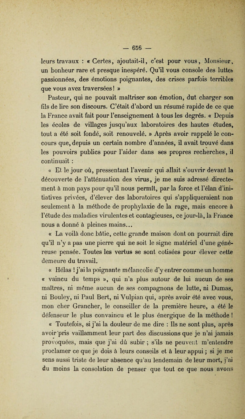 leurs travaux : «Certes, ajoutait-il, c'est pour vous, Monsieur, un bonheur rare et presque inespéré. Qu’il vous console des luttess passionnées, des émotions poignantes, des crises parfois terribles que vous avez traversées ! » Pasteur, qui ne pouvait maîtriser son émotion, dut charger son fils de lire son discours. C’était d’abord un résumé rapide de ce que la France avait fait pour l’enseignement à tous les degrés. « Depuis les écoles de villages jusqu’aux laboratoires des hautes études, tout a été soit fondé, soit renouvelé. » Après avoir rappelé le con¬ cours que, depuis un certain nombre d’années, il avait trouvé dans les pouvoirs publics pour l’aider dans ses propres recherches, il continuait : « Et le jour où, pressentant l’avenir qui allait s’ouvrir devant la découverte de l’atténuation des virus, je me suis adressé directe¬ ment à mon pays pour qu’il nous permît, par la force et l’élan d’ini¬ tiatives privées, d’élever des laboratoires qui s’appliqueraient non seulement à la méthode de prophylaxie de la rage, mais encore à l’étude des maladies virulentes et contagieuses, ce jour-là, la France nous a donné à pleines mains... « La voilà donc bâtie, cette grande maison dont on pourrait dire qu’il n’y a pas une pierre qui ne soit le signe matériel d’une géné¬ reuse pensée. Toutes les vertus se sont cotisées pour élever cette demeure du travail. « Hélas ! j’ai la poignante mélancolie d’y entrer comme un homme « vaincu du temps », qui n’a plus autour de lui aucun de ses maîtres, ni même aucun de ses compagnons de lutte, ni Dumas, ni Bouley, ni Paul Bert, ni Vulpian qui, après avoir été avec vous, mon cher Grancher, le conseiller de la première heure, a été le défenseur le plus convaincu et le plus énergique de la méthode ! « Toutefois, si j’ai la douleur de me dire : Ils ne sont plus, après avoir'pris vaillamment leur part des discussions que je n’ai jamais provoquées, mais que j’ai dû subir ; s’ils ne peuvent m’entendre proclamer ce que je dois à leurs conseils et à leur appui ; si je me sens aussi triste de leur absence qu’au lendemain de leur mort, j’ai du moins la consolation de penser que tout ce que nous avons