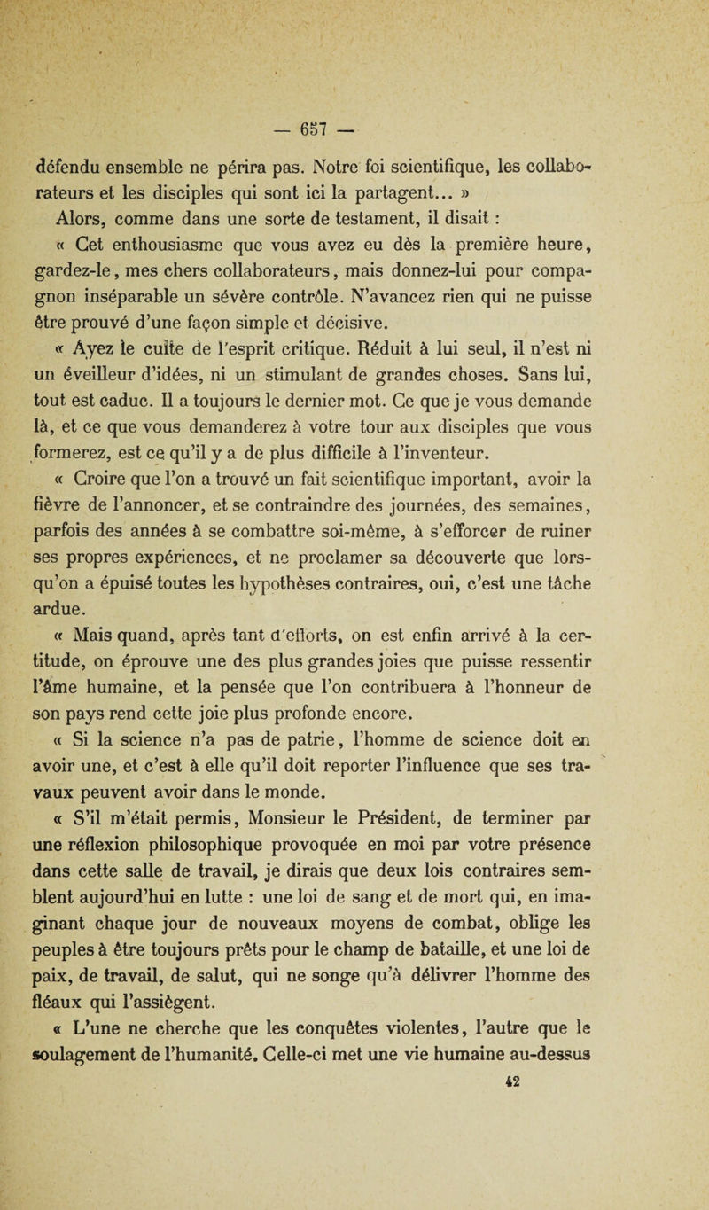 défendu ensemble ne périra pas. Notre foi scientifique, les collabo^ rateurs et les disciples qui sont ici la partagent... » Alors, comme dans une sorte de testament, il disait : « Cet enthousiasme que vous avez eu dès la première heure, gardez-le, mes chers collaborateurs, mais donnez-lui pour compa¬ gnon inséparable un sévère contrôle. N’avancez rien qui ne puisse être prouvé d’une façon simple et décisive. Cf Ayez ie cuite de l'esprit critique. Réduit à lui seul, il n’est ni un éveilleur d’idées, ni un stimulant de grandes choses. Sans lui, tout est caduc. Il a toujours le dernier mot. Ce que je vous demande là, et ce que vous demanderez à votre tour aux disciples que vous formerez, est ce qu’il y a de plus difficile à l’inventeur. <( Croire que l’on a trouvé un fait scientifique important, avoir la fièvre de l’annoncer, et se contraindre des journées, des semaines, parfois des années à se combattre soi-même, à s’efforcer de ruiner ses propres expériences, et ne proclamer sa découverte que lors¬ qu’on a épuisé toutes les hypothèses contraires, oui, c’est une tâche ardue. (( Mais quand, après tant d'eüorts, on est enfin arrivé à la cer¬ titude, on éprouve une des plus grandes joies que puisse ressentir l’âme humaine, et la pensée que l’on contribuera à l’honneur de son pays rend cette joie plus profonde encore. « Si la science n’a pas de patrie, l’homme de science doit en avoir une, et c’est à elle qu’il doit reporter l’influence que ses tra¬ vaux peuvent avoir dans le monde. « S’il m’était permis. Monsieur le Président, de terminer par une réflexion philosophique provoquée en moi par votre présence dans cette salle de travail, je dirais que deux lois contraires sem¬ blent aujourd’hui en lutte : une loi de sang et de mort qui, en ima¬ ginant chaque jour de nouveaux moyens de combat, oblige les peuples à être toujours prêts pour le champ de bataille, et une loi de paix, de travail, de salut, qui ne songe qu’à délivrer l’homme des fléaux qui l’assiègent. « L’une ne cherche que les conquêtes violentes, l’autre que le soulagement de l’humanité. Celle-ci met une vie humaine au-dessus 42