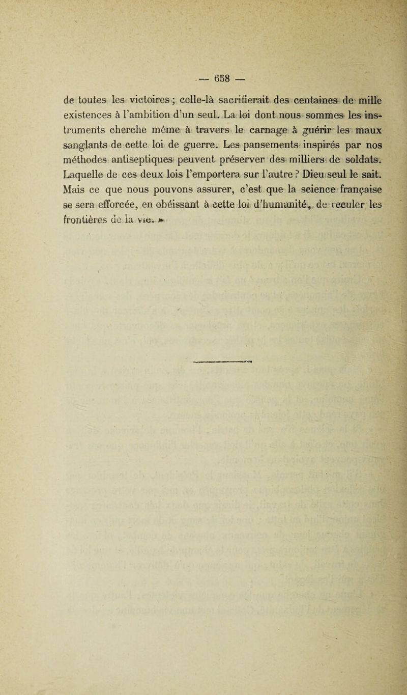 de toutes les victoires; celle-là sacrifierait des centaines de-mille existences à l’ambition d’un seul. La loi dont nous sommes les ins¬ truments cherche même à travers, le carnage à guérir les maux sanglants de cette loi de guerre. Les pansements inspirés par nos méthodes antiseptiques- peuvent préserver des milliers^ de soldats. Laquelle de ces deux lois l’emportera sur l’autre ? Dieu seul le sait. Mais ce que nous pouvons assurer, c’est que la science^française se sera efforcée, en obéissant à cette loi d’humanité , de reculer les frontières de ia viC. i