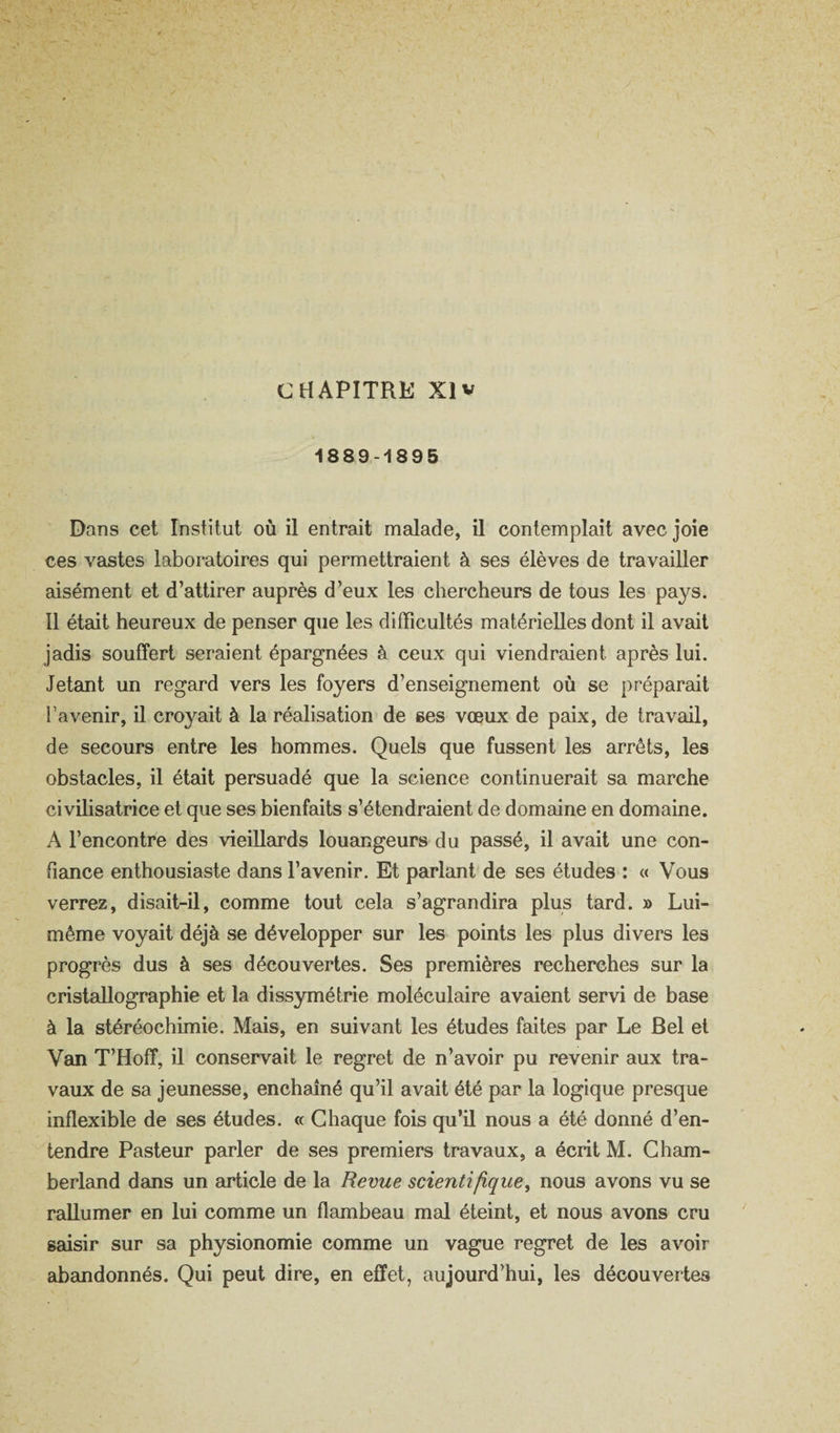 1889-1895 Dans cet Institut où il entrait malade, il contemplait avec joie ces vastes laboratoires qui permettraient à ses élèves de travailler aisément et d’attirer auprès d’eux les chercheurs de tous les pays. Il était heureux de penser que les difficultés matérielles dont il avait jadis souffert seraient épargnées à ceux qui viendraient après lui. Jetant un regard vers les foyers d’enseignement où se préparait l’avenir, il croyait à la réalisation de ses vœux de paix, de travail, de secours entre les hommes. Quels que fussent les arrêts, les obstacles, il était persuadé que la science continuerait sa marche civilisatrice et que ses bienfaits s’étendraient de domaine en domaine. A l’encontre des vieillards louangeurs du passé, il avait une con¬ fiance enthousiaste dans l’avenir. Et parlcmt de ses études : « Vous verrez, disait-il, comme tout cela s’agrandira plus tard. » Lui- même voyait déjà se développer sur les points les plus divers les progrès dus à ses découvertes. Ses premières recherches sur la cristallographie et la dissymétrie moléculaire avaient servi de base à la stéréochimie. Mais, en suivant les études faites par Le Bel et Van T’Hoff, il conservait le regret de n’avoir pu revenir aux tra¬ vaux de sa jeunesse, enchaîné qu’il avait été par la logique presque inflexible de ses études. « Chaque fois qu’il nous a été donné d’en¬ tendre Pasteur parler de ses premiers travaux, a écrit M. Gham- berland dans un article de la Revue scientifique^ nous avons vu se rallumer en lui comme un flambeau mal éteint, et nous avons cru saisir sur sa physionomie comme un vague regret de les avoir abandonnés. Qui peut dire, en effet, aujourd’hui, les découvertes