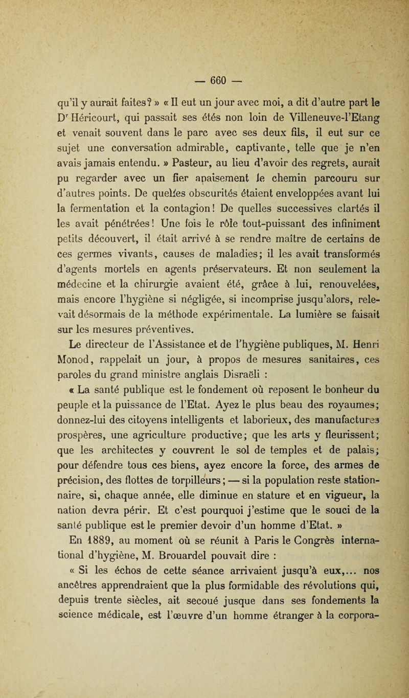 qu’il y aurait faites? » « Il eut un jour avec moi, a dit d’autre part le D Héricourt, qui passait ses étés non loin de Villeneuve-l’Etang et venait souvent dans le parc avec ses deux fils, il eut sur ce sujet une conversation admirable, captivante, telle que je n’en avais jamais entendu. » Pasteur, au lieu d’avoir des regrets, aurait pu regarder avec un fier apaisement le chemin parcouru sur d’autres points. De quelies obscurités étaient enveloppées avant lui la fermentation et la contagion! De quelles successives clartés il les avait pénétrées! Une fois le rôle tout-puissant des infiniment petits découvert, il était arrivé à se rendre maître de certains de ces germes vivants, causes de maladies; il les avait transformés d’agents mortels en agents préservateurs. Et non seulement la médecine et la chirurgie avaient été, grâce à lui, renouvelées, mais encore l’hygiène si négligée, si incomprise jusqu’alors, rele¬ vait désormais de la méthode expérimentale. La lumière se faisait sur les mesures préventives. Le directeur de l’Assistance et de l’hygiène publiques, M. Henri Monod, rappelait un jour, à propos de mesures sanitaires, ces paroles du grand ministre anglais Disraeli : « La santé publique est le fondement où reposent le bonheur du peuple et la puissance de l’Etat. Ayez le plus beau des royaumes; donnez-lui des citoyens intelligents et laborieux, des manufactures prospères, une agriculture productive; que les arts y fleurissent; que les architectes y couvrent le sol de temples et de palais; pour défendre tous ces biens, ayez encore la force, des armes de précision, des flottes de torpilleWs ; — si la population reste station¬ naire, si, chaque année, elle diminue en stature et en vigueur, la nation devra périr. Et c’est pourquoi j’estime que le souci de la santé publique est le premier devoir d’un homme d’Etat. » En 1889, au moment où se réunit à Paris le Congrès interna¬ tional d’hygiène, M. Brouardel pouvait dire : « Si les échos de cette séance arrivaient jusqu’à eux,... nos ancêtres apprendraient que la plus formidable des révolutions qui, depuis trente siècles, ait secoué jusque dans ses fondements la science médicale, est l’œuvre d’un homme étranger à la corpora-