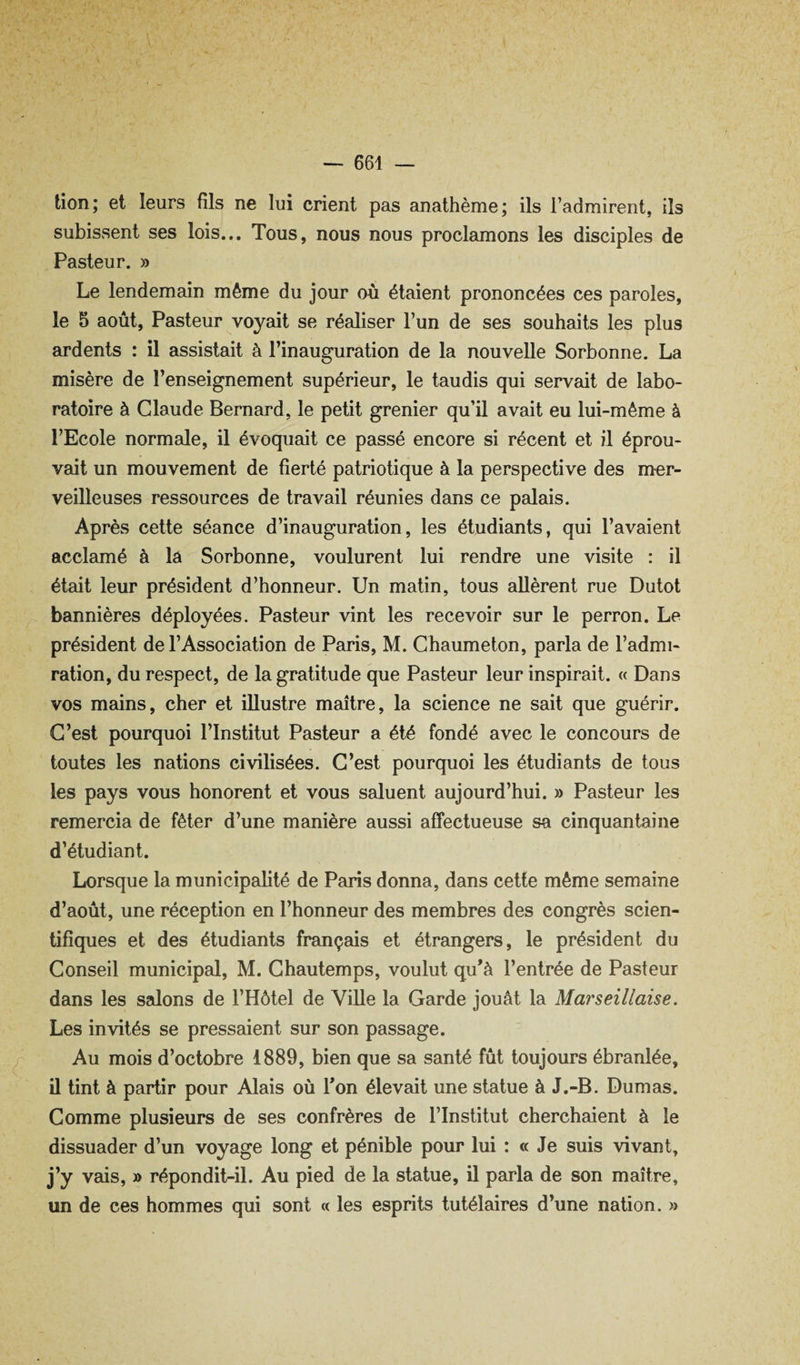 tion; et leurs fils ne lui crient pas anathème; ils l’admirent, ils subissent ses lois... Tous, nous nous proclamons les disciples de Pasteur. » Le lendemain même du jour où étaient prononcées ces paroles, le 5 août. Pasteur voyait se réaliser l’un de ses souhaits les plus ardents : il assistait à l’inauguration de la nouvelle Sorbonne. La misère de l’enseignement supérieur, le taudis qui servait de labo¬ ratoire à Claude Bernard, le petit grenier qu’il avait eu lui-même à l’Ecole normale, il évoquait ce passé encore si récent et il éprou¬ vait un mouvement de fierté patriotique à la perspective des mer¬ veilleuses ressources de travail réunies dans ce palais. Après cette séance d’inauguration, les étudiants, qui l’avaient acclamé à la Sorbonne, voulurent lui rendre une visite : il était leur président d’honneur. Un matin, tous allèrent rue Dutot bannières déployées. Pasteur vint les recevoir sur le perron. Le président de l’Association de Paris, M. Chaumeton, parla de l’admi¬ ration, du respect, de la gratitude que Pasteur leur inspirait. « Dans vos mains, cher et illustre maître, la science ne sait que guérir. C’est pourquoi l’Institut Pasteur a été fondé avec le concours de toutes les nations civilisées. C’est pourquoi les étudiants de tous les pays vous honorent et vous saluent aujourd’hui. » Pasteur les remercia de fêter d’une manière aussi affectueuse sa cinquantaine d’étudiant. Lorsque la municipalité de Paris donna, dans cette même semaine d’août, une réception en l’honneur des membres des congrès scien¬ tifiques et des étudiants français et étrangers, le président du Conseil municipal, M. Chautemps, voulut qu’à l’entrée de Pasteur dans les salons de l’Hôtel de Ville la Garde jouât la Marseillaise. Les invités se pressaient sur son passage. Au mois d’octobre 1889, bien que sa santé fût toujours ébranlée, il tint à partir pour Alais où l’on élevait une statue à J.-B. Dumas. Comme plusieurs de ses confrères de l’Institut cherchaient à le dissuader d’un voyage long et pénible pour lui : « Je suis vivant, j’y vais, » répondit-il. Au pied de la statue, il parla de son maître, un de ces hommes qui sont « les esprits tutélaires d’une nation. »