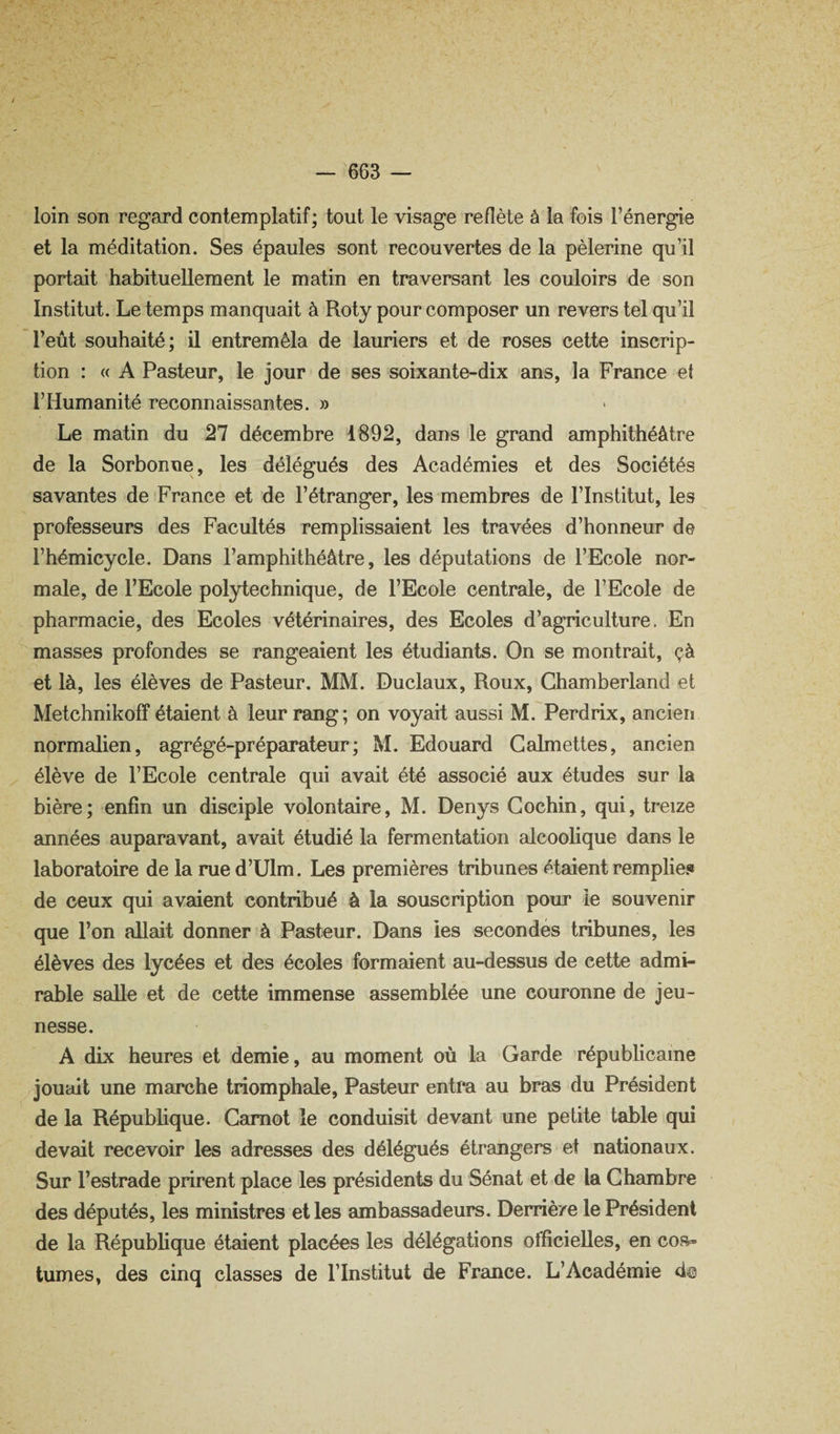 loin son regard contemplatif ; tout le visage reflète à la fois l’énergie et la méditation. Ses épaules sont recouvertes de la pèlerine qu’il portait habituellement le matin en traversant les couloirs de son Institut. Le temps manquait à Roty pour composer un revers tel qu’il l’eût souhaité; il entremêla de lauriers et de roses cette inscrip¬ tion : « A Pasteur, le jour de ses soixante-dix ans, la France et l’Humanité reconnaissantes. » Le matin du 27 décembre 1892, dans le grand amphithéâtre de la Sorbonne, les délégués des Académies et des Sociétés savantes de France et de l’étranger, les membres de l’Institut, les professeurs des Facultés remplissaient les travées d’honneur de l’hémicycle. Dans l’amphithéâtre, les députations de l’Ecole nor¬ male, de l’Ecole polytechnique, de l’Ecole centrale, de l’Ecole de pharmacie, des Ecoles vétérinaires, des Ecoles d’agriculture. En masses profondes se rangeaient les étudiants. On se montrait, çà et là, les élèves de Pasteur. MM. Duclaux, Roux, Chamberland et Metchnikoff étaient à leur rang; on voyait aussi M. Perdrix, ancien normalien, agrégé-préparateur; M. Edouard Galmettes, ancien élève de l’Ecole centrale qui avait été associé aux études sur la bière; enfin un disciple volontaire, M. Denys Gochin, qui, treize années auparavant, avait étudié la fermentation alcoolique dans le laboratoire de la rue d’Ulm. Les premières tribunes étaient remplies de ceux qui avaient contribué à la souscription pour ie souvenir que l’on allait donner à Pasteur. Dans les secondés tribunes, les élèves des lycées et des écoles formaient au-dessus de cette admi¬ rable salle et de cette immense assemblée une couronne de jeu¬ nesse. A dix heures et demie, au moment où la Garde répubhcaine ^jouait une marche triomphale. Pasteur entra au bras du Président de la Répubhque. Gamot le conduisit devant une petite table qui devait recevoir les adresses des délégués étrangers et nationaux. Sur l’estrade prirent place les présidents du Sénat et de la Ghambre des députés, les ministres et les ambassadeurs. Derrière le Président de la République étaient placées les délégations officielles, en cos¬ tumes, des cinq classes de l’Institut de France. L’Académie de
