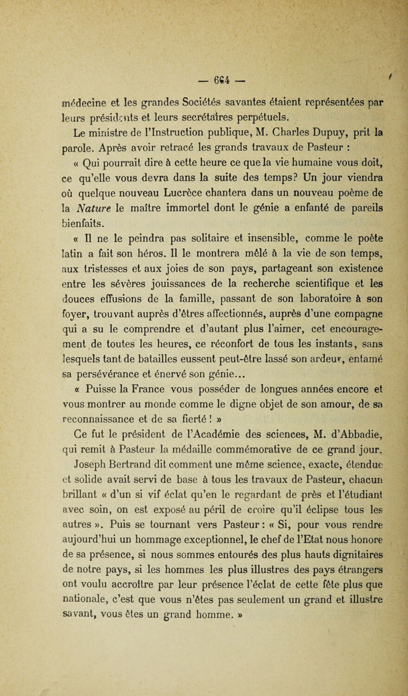 médecine et les grandes Sociétés savantes étaient représentées par leurs présida:nts et leurs secrétaires perpétuels. Le ministre de T Instruction publique, M. Charles Dupuy, prit la parole. Après avoir retracé les grands travaux de Pasteur : « Qui pourrait dire à cette heure ce que la vie humaine vous doit, ce qu’elle vous devra dans la suite des temps? Un jour viendra où quelque nouveau Lucrèce chantera dans un nouveau poème de la Nature le maître immortel dont le génie a enfanté de pareils bienfaits. « Il ne le peindra pas solitaire et insensible, comme le poète latin a fait son héros. Il le montrera mêlé à la vie de son temps, aux tristesses et aux joies de son pays, partageemt son existence entre les sévères jouissances de la recherche scientifique et les douces effusions de la famille, passant de son laboratoire à son foyer, trouvant auprès d’êtres affectionnés, auprès d’une compagne qui a su le comprendre et d’autant plus l’aimer, cet encourage¬ ment, de toutes les heures, ce réconfort de tous les instants, sans lesquels tant de batailles eussent peut-être lassé son ardeur, entamé sa persévérance et énervé son génie... a Puisse la France vous posséder de longues années encore et vous montrer au monde comme le digne objet de son amour, de sa reconnaissance et de sa fierté î » Ce fut le président de l’Académie des sciences, M. d’Abbadie, qui remit à Pasteur la médaille commémorative de ce grand jour. Joseph Bertrand dit comment une même science, exacte, étendue et solide avait servi de base à tous les travaux de Pasteur, chacun brillant « d’un si vif éclat qu’en le regardant de près et l’étudiant avec soin, on est exposé au péril de croire qu’il éclipse tous les autres». Puis se tournant vers Pasteur: « Si, pour vous rendre aujourd’hui un hommage exceptionnel, le chef de l’Etat nous honore de sa présence, si nous sommes entourés des plus hauts dignitaires de notre pays, si les hommes les plus illustres des pays étrangers ont voulu accroître par leur présence l’éclat de cette fête plus que nationale, c’est que vous n’êtes pas seulement un grand et illustre savant, vous êtes un grand homme. »