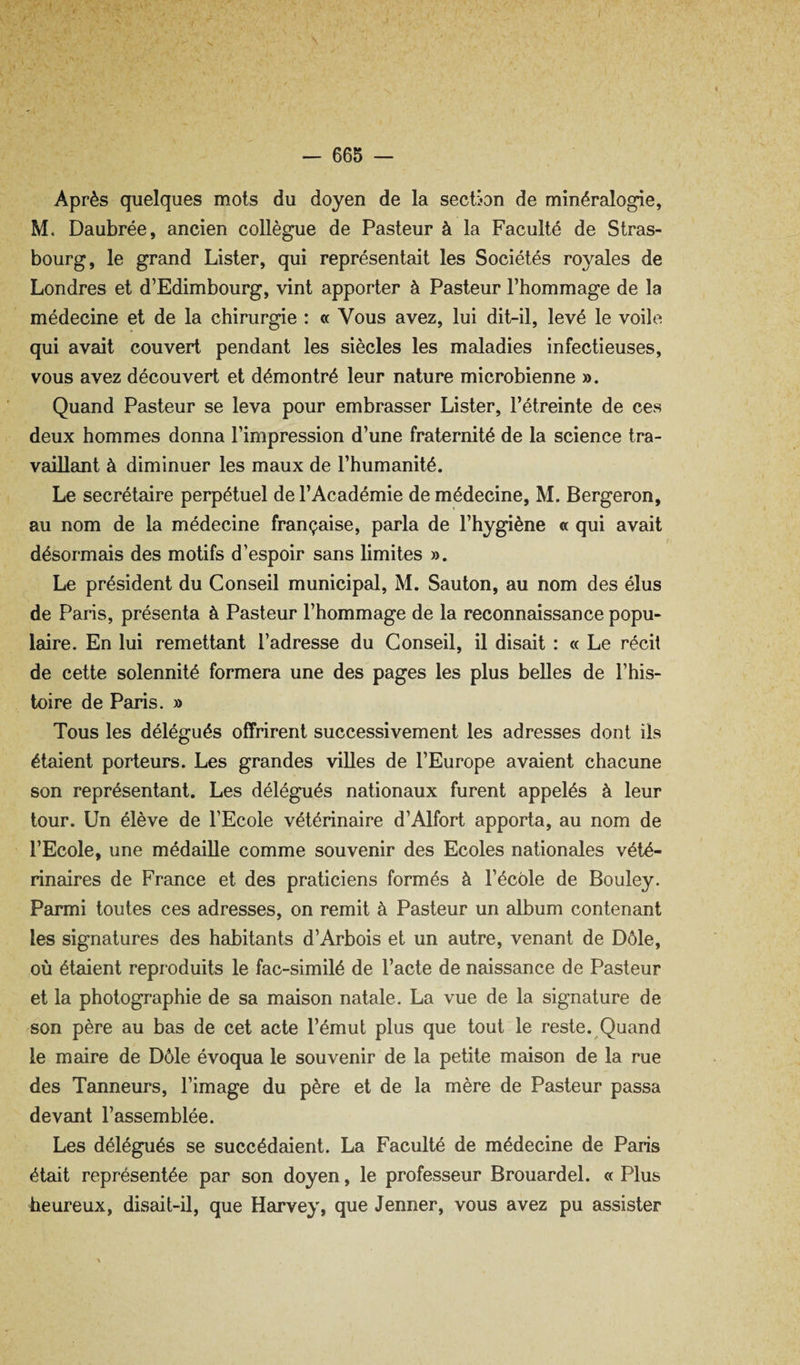 Après quelques mois du doyen de la section de minéralogie, M. Daubrée, ancien collègue de Pasteur à la Faculté de Stras¬ bourg, le grand Lister, qui représentait les Sociétés royales de Londres et d’Edimbourg, vint apporter à Pasteur l’hommage de la médecine et de la chirurgie : « Vous avez, lui dit-il, levé le voile qui avait couvert pendant les siècles les maladies infectieuses, vous avez découvert et démontré leur nature microbienne ». Quand Pasteur se leva pour embrasser Lister, l’étreinte de ces deux hommes donna l’impression d’une fraternité de la science tra¬ vaillant à diminuer les maux de l’humanité. Le secrétaire perpétuel de l’Académie de médecine, M. Bergeron, au nom de la médecine française, parla de l’hygiène « qui avait désormais des motifs d’espoir sans limites ». Le président du Conseil municipal, M. Sauton, au nom des élus de Paris, présenta à Pasteur l’hommage de la reconnaissance popu¬ laire. En lui remettant l’adresse du Conseil, il disait : « Le récit de cette solennité formera une des pages les plus belles de l’his¬ toire de Paris. » Tous les délégués offrirent successivement les adresses dont ils étaient porteurs. Les grandes villes de l’Europe avaient chacune son représentant. Les délégués nationaux furent appelés à leur tour. Un élève de l’Ecole vétérinaire d’Alfort apporta, au nom de l’Ecole, une médaille comme souvenir des Ecoles nationales vété¬ rinaires de France et des praticiens formés à l’école de Bouley. Parmi toutes ces adresses, on remit à Pasteur un album contenant les signatures des habitants d’Arbois et un autre, venant de Dôle, où étaient reproduits le fac-similé de l’acte de naissance de Pasteur et la photographie de sa maison natale. La vue de la signature de son père au bas de cet acte l’émut plus que tout le reste. Quand le maire de Dôle évoqua le souvenir de la petite maison de la rue des Tanneurs, l’image du père et de la mère de Pasteur passa devant l’assemblée. Les délégués se succédaient. La Faculté de médecine de Paris était représentée par son doyen, le professeur Brouardel. « Plus heureux, disait-il, que Harvey, que Jenner, vous avez pu assister
