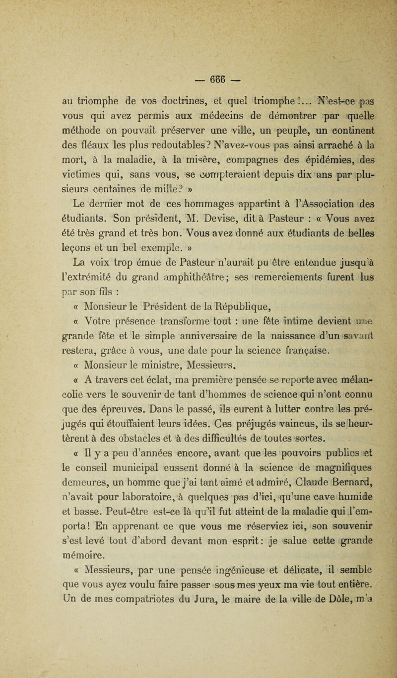 au triomphe de vos doctrines, et quel triomphe!... N’est-ce pas vous qui avez permis aux médecins de démontrer par quelle méthode on pouvait préserver une ville, un peuple, un continent des fléaux les plus redoutables ? N’avez-vous pas ainsi arraché à la mort, à la maladie, à la misère, compagnes des épidémies, des victimes qui, sans vous, se compteraient depuis dix ans par plu¬ sieurs centaines de mille? » Le dernier mot de ces hommages appartint à l’Association des étudiants. Son président, ]\I. Devise, dit à Pasteur : « Vous avez été très grand et très bon. Vous avez donné aux étudiants de belles leçons et un bel exemple. » La voix trop émue de Pasteur n’aurait pu être entejidue jusqu’à l’extrémité du grand amphithéâtre; ses remerciements furent lus par son fds : « Monsieur le Président de la République, « Votre présence transforme tout : une fête intime devient une grande fête et le simple anniversaire de la naissance d’un savant restera, grâce à vous, une date pour la science française. « Monsieur le ministre, Messieurs, « A travers cet éclat, ma première pensée se reporte avec mélan¬ colie vers le souvenir de tant d’hommes de science qui n’ont connu que des épreuves. Dans le passé, ils eurent à lutter contre les pré¬ jugés qui étouffaient leurs idées. Ces préjugés vaincus, ils se heur¬ tèrent à des obstacles et à des difficultés de toutes sortes. a II y a peu d’années encore, avant que les pouvoirs publics et le conseil municipal eussent donné à la science de magnifiques demeures, un homme que j’ai tant aimé et admiré, Claude Bernard, n’avait pour laboratoire, à quelques pas d’ici, qu’une cave humide et basse. Peut-être est-ce là qu’il fut atteint de la maladie qui l’em¬ porta! En apprenant ce que vous me réserviez ici, son souvenir s’est levé tout d’abord devant mon esprit : je salue cette grande mémoire. « Messieurs, par une pensée ingénieuse et délicate, il semble que vous ayez voulu faire passer sous mes yeux ma vie tout entière. Un de mes compatriotes du Jura, le maire de la >ville de Dôle, m’a