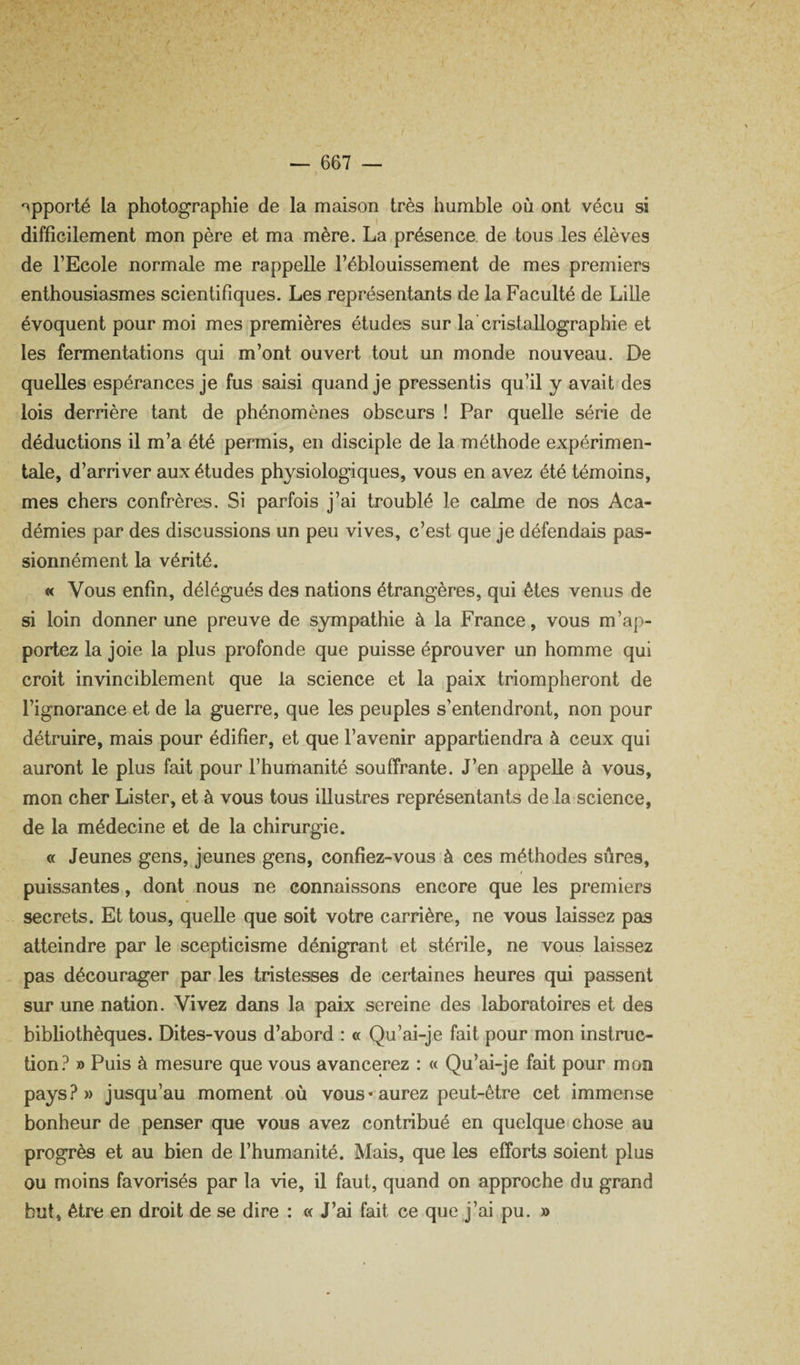 I — 667 — •apporté la photographie de la maison très humble où ont vécu si difficilement mon père et ma mère. La présence de tous les élèves de l’Ecole normale me rappelle l’éblouissement de mes premiers enthousiasmes scientifiques. Les représentants de la Faculté de Lille évoquent pour moi mes premières études sur la cristallographie et les fermentations qui m’ont ouvert tout un monde nouveau. De quelles espérances je fus saisi quand je pressentis qu’il y avait des lois derrière tant de phénomènes obscurs ! Par quelle série de déductions il m’a été permis, en disciple de la méthode expérimen¬ tale, d’arriver aux éludes physiologiques, vous en avez été témoins, mes chers confrères. Si parfois j’ai troublé le calme de nos Aca¬ démies par dos discussions un peu vives, c’est que je défendais pas¬ sionnément la vérité. « Vous enfin, délégués des nations étrangères, qui êtes venus de si loin donner une preuve de sympathie à la France, vous m’ap¬ portez la joie la plus profonde que puisse éprouver un homme qui croit invinciblement que la science et la paix triompheront de l’ignorance et de la guerre, que les peuples s’entendront, non pour détruire, mais pour édifier, et que l’avenir appartiendra à ceux qui auront le plus fait pour l’humanité souffrante. J’en appelle à vous, mon cher Lister, et à vous tous illustres représentants de la science, de la médecine et de la chirurgie. « Jeunes gens, jeunes gens, confiez-vous à ces méthodes sûres, puissantes, dont nous ne connaissons encore que les premiers secrets. Et tous, quelle que soit votre carrière, ne vous laissez pas atteindre par le scepticisme dénigrant et stérile, ne vous laissez pas décourager par les tristesses de certaines heures qui passent sur une nation. Vivez dans la paix sereine des laboratoires et des bibliothèques. Dites-vous d’abord : « Qu’ai-je fait pour mon instruc¬ tion.^ » Puis à mesure que vous avancerez : « Qu’ai-je fait pour mon pays?» jusqu’au moment où vous «aurez peut-être cet immense bonheur de penser que vous avez contribué en quelque* chose au progrès et au bien de l’humanité. Mais, que les efforts soient plus ou moins favorisés par la vie, il faut, quand on approche du grand but, être en droit de se dire : « J’ai fait ce que j’ai pu. »