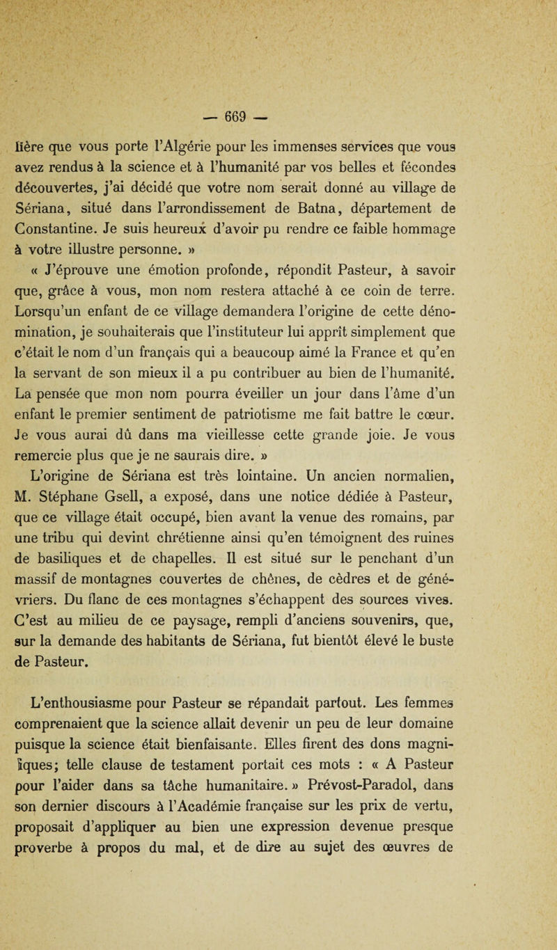 lière que vous porte l’Algérie pour les immenses services que vous avez rendus à la science et à l’humanité par vos belles et fécondes découvertes, j’ai décidé que votre nom serait donné au village de Sériana, situé dans l’arrondissement de Batna, département de Gonstantine. Je suis heureux d’avoir pu rendre ce faible hommage à votre illustre personne. » « J’éprouve une émotion profonde, répondit Pasteur, à savoir que, grâce à vous, mon nom restera attaché à ce coin de terre. Lorsqu’un enfant de ce village demandera l’origine de cette déno¬ mination, je souhaiterais que l’instituteur lui apprît simplement que c’était le nom d’un français qui a beaucoup aimé la France et qu’en la servant de son mieux il a pu contribuer au bien de l’humanité. La pensée que mon nom pourra éveiller un jour dans Pâme d’un enfant le premier sentiment de patriotisme me fait battre le cœur. Je vous aurai dû dans ma vieillesse cette grande joie. Je vous remercie plus que je ne saurais dire. » L’origine de Sériana est très lointaine. Un ancien normalien, M. Stéphane Gsell, a exposé, dans une notice dédiée à Pasteur, que ce village était occupé, bien avant la venue des romains, par une tribu qui devint chrétienne ainsi qu’en témoignent des ruines de basiliques et de chapelles. Il est situé sur le penchant d’un massif de montagnes couvertes de chênes, de cèdres et de géné- vriers. Du flanc de ces montagnes s’échappent des sources vives. C’est au milieu de ce paysage, rempli d’anciens souvenirs, que, sur la demande des habitants de Sériana, fut bientôt élevé le buste de Pasteur. L’enthousiasme pour Pasteur se répandait partout. Les femmes comprenaient que la science allait devenir un peu de leur domaine puisque la science était bienfaisante. Elles firent des dons magni- îques; telle clause de testament portait ces mots : « A Pasteur pour l’aider dans sa tâche humanitaire. » Prévost-Paradol, dans son dernier discours à l’Académie française sur les prix de vertu, proposait d’appliquer au bien une expression devenue presque proverbe à propos du mal, et de dire au sujet des œuvres de