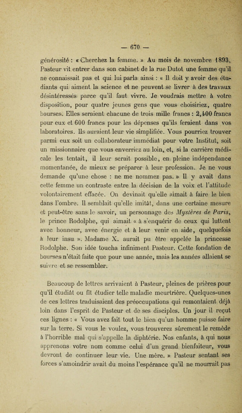 générosité : a Cherchez la femme. » Au mois de novembre 1893, Pasteur vit entrer dans son cabinet de la rue Dutot une femme qu’il ne connaissait pas et qui lui p8u*la ainsi : « Il doit y avoir des étu¬ diants qui aiment la science et ne peuvent, se livrer à des travaux désintéressés parce qu’il faut vivre. Je voudrais mettre à votre disposition, pour quatre jeunes gens que vous choisiriez, quatre bourses. Elles seraient chacune de trois mille francs : 2,400 francs pour eux et 600 francs pour les dépenses qu’ils feraient dans vos laboratoires. Ils auraient leur vie simplifiée. Vous pourriez trouver parmi eux soit un collaborateur immédiat pour votre Institut, soit un missionnaire que vous enverriez au loin, et, si la carrière médi¬ cale les tentait, il leur serait possible, en pleine indépendance momentanée, de mieux se préparer à leur profession. Je ne vous demande qu’une chose : ne me nommez pas. » Il y avait dans cette femme un contraste entre la décision de la voix et l’attitude volontairement effacée. On devinait qu’elle aimait à faire le bien dans l’ombre. Il semblait qu’elle imitât, dans une certaine mesure et peut-être sans le savoir, un personnage des Mystères de Paris, le prince Rodolphe, qui aimait « à s’enquérir de ceux qui luttent avec honneur, avec énergie et à leur venir en aide, quelquefois à leur insu ». Madame X. aurait pu être appelée la princesse Rodolphe. Son idée toucha infiniment Pasteur. Cette fondation de bourses n’était faite que pour une année, mais les années allaient se suivre et se ressembler. ( Beaucoup de lettres aiTivaient à Pasteur, pleines de prières pour qu’il étudiât ou fît étudier telle maladie meurtrière. Quelques-unes de ces lettres traduisaient des préoccupations qui remontaient déjà loin dans l’esprit de Pasteur et de ses disciples. Un jour il reçut ces lignes : « Vous avez fait tout le bien qu’un homme puisse faire sur la terre. Si vous le voulez, vous trouverez sûrement le remède à l’horrible mal qui s’appelle la diphtérie. Nos enfants, à qui nous apprenons votre nom comme celui d’un grand bienfaiteur, vous devront de continuer leur vie. Une mère. » Pasteur sentant ses forces s’amoindrir avait du moins l’espérance qu’il ne mourrait pas