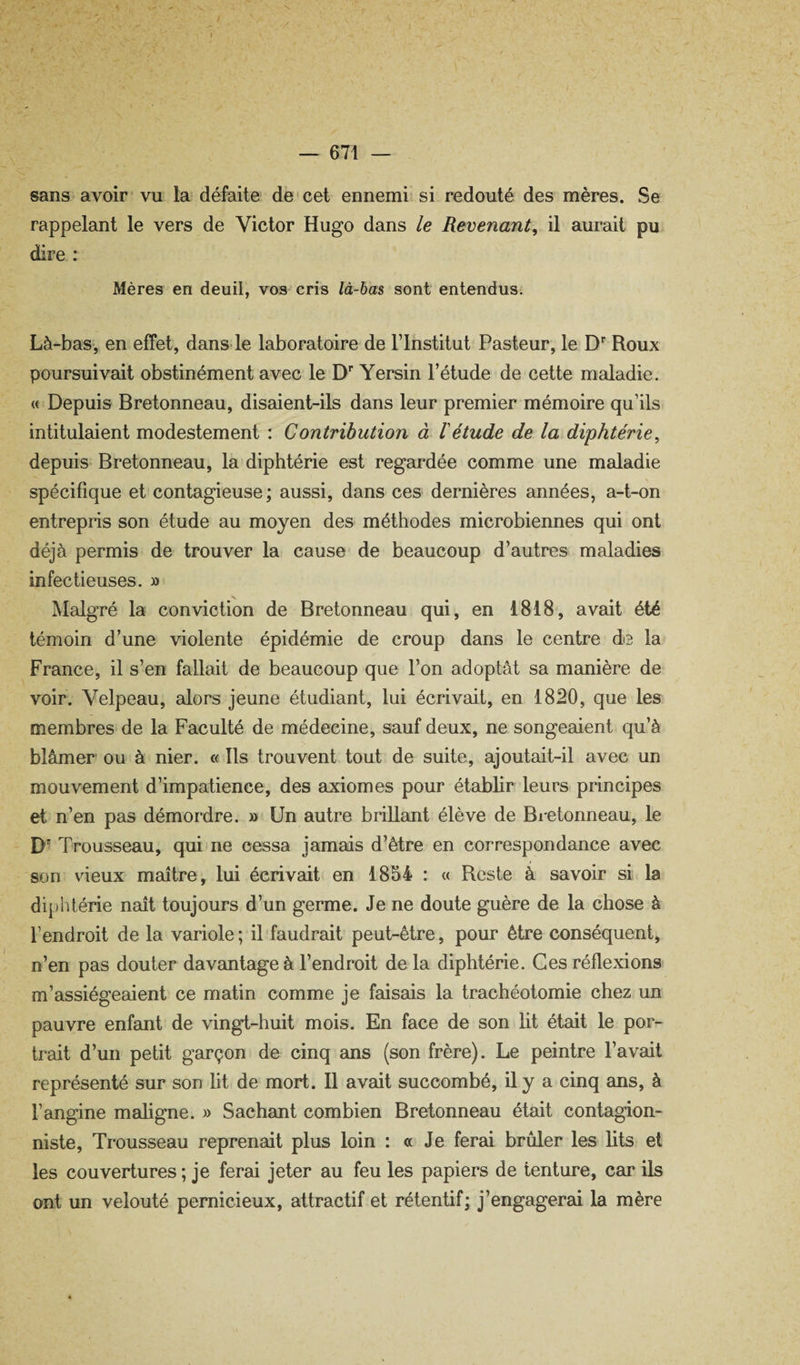 sans avoir vu la défaite de cet ennemi si redouté des mères. Se rappelant le vers de Victor Hugo dans le Revenant y il aurait pu dire : Mères en deuil, vos cris là-hm sont entendus. Là-bas, en effet, dans*le laboratoire de l’Institut Pasteur, le D* Roux poursuivait obstinément avec le D'’ Yersin l’étude de cette maladie. « Depuis Bretonneau, disaient-ils dans leur premier mémoire qu’ils intitulaient modestement : Contribution à 1 étude de la diphtérie^ depuis Bretonneau, la diphtérie est regardée comme une maladie spécifique et contagieuse; aussi, dans ces dernières années, a-t-on entrepris son étude au moyen des méthodes microbiennes qui ont déjà permis de trouver la cause de beaucoup d’autres maladies infectieuses. » àlalgré la conviction de Bretonneau qui, en 1818, avait été témoin d’une violente épidémie de croup dans le centre de la France, il s’en fallait de beaucoup que l’on adoptât sa manière de voir. Velpeau, alors jeune étudiant, lui écrivait, en 1820, que les membres de la Faculté de médecine, sauf deux, ne songeaient qu’à blâmer ou à nier. « Ils trouvent tout de suite, ajoutait-il avec un mouvement d’impatience, des axiomes pour établir leurs principes et n’en pas démordre. » Un autre brillant élève de Bretonneau, le D' Trousseau, qui ne cessa jamais d’être en correspondance avec son vieux maître, lui écrivait en 1854 : « Reste à savoir si la diphtérie naît toujours d’un germe. Je ne doute guère de la chose à l’endroit de la variole ; il faudrait peut-être, pour être conséquent, n’en pas douter davantage à l’endroit de la diphtérie. Ces réflexions m’assiégeaient ce matin comme je faisais la trachéotomie chez un pauvre enfant de vingt-huit mois. En face de son lit était le por¬ trait d’un petit garçon de cinq ans (son frère). Le peintre l’avait représenté sur son ht de mort. Il avait succombé, il y a cinq ans, à l’angine mahgne. » Sachant combien Bretonneau était contagion¬ niste, Trousseau reprenait plus loin : a Je ferai brûler les hts et les couvertures; je ferai jeter au feu les papiers de tenture, car ils ont un velouté pernicieux, attractif et rétentif; j’engagerai la mère