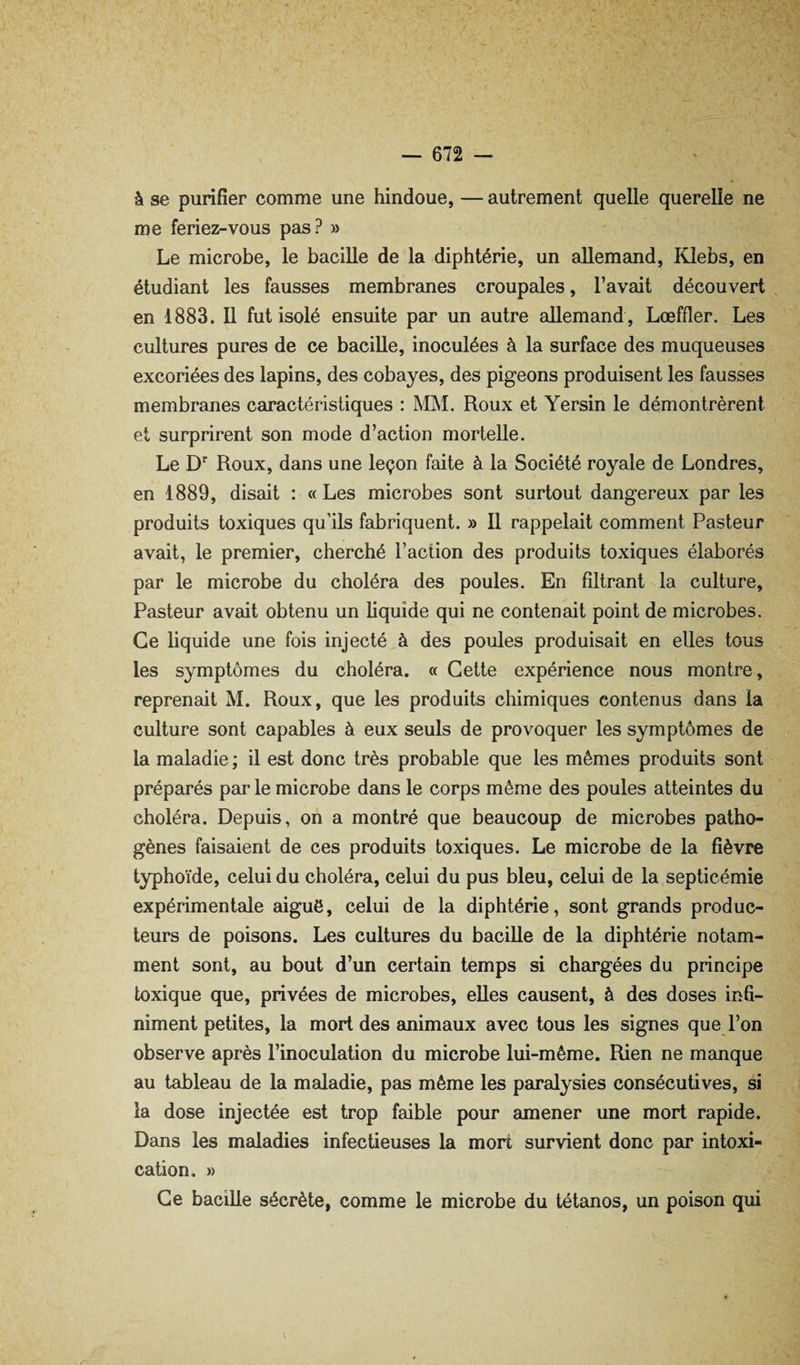 à se purifier comme une hindoue, — autrement quelle querelle ne me feriez-vous pas? » Le microbe, le bacille de la diphtérie, un allemand, Klebs, en étudiant les fausses membranes croupales, l’avait découvert en 1883. Il fut isolé ensuite par un autre allemand , Loeffler. Les cultures pures de ce bacille, inoculées à la surface des muqueuses excoriées des lapins, des cobayes, des pigeons produisent les fausses membranes caractéristiques : MM. Roux et Yersin le démontrèrent et surprirent son mode d’action mortelle. Le D'‘ Roux, dans une leçon faite à la Société royale de Londres, en 1889, disait : «Les microbes sont surtout dangereux par les produits toxiques qu’ils fabriquent. » Il rappelait comment Pasteur avait, le premier, cherché Faction des produits toxiques élaborés par le microbe du choléra des poules. En filtrant la culture. Pasteur avait obtenu un liquide qui ne contenait point de microbes. Ce liquide une fois injecté à des poules produisait en elles tous les symptômes du choléra. « Cette expérience nous montre, reprenait M. Roux, que les produits chimiques contenus dans la culture sont capables à eux seuls de provoquer les symptômes de la maladie ; il est donc très probable que les mêmes produits sont préparés par le microbe dans le corps même des poules atteintes du choléra. Depuis, on a montré que beaucoup de microbes patho¬ gènes faisaient de ces produits toxiques. Le microbe de la fièvre typhoïde, celui du choléra, celui du pus bleu, celui de la septicémie expérimentale aiguë, celui de la diphtérie, sont grands produc¬ teurs de poisons. Les cultures du bacille de la diphtérie notam¬ ment sont, au bout d’un certain temps si chargées du principe toxique que, privées de microbes, elles causent, à des doses infi¬ niment petites, la mort des animaux avec tous les signes que l’on observe après l’inoculation du microbe lui-même. Rien ne manque au tableau de la maladie, pas même les paralysies consécutives, si la dose injectée est trop faible pour amener une mort rapide. Dans les maladies infectieuses la mort survient donc par intoxi¬ cation. » Ce bacille sécrète, comme le microbe du tétanos, un poison qui