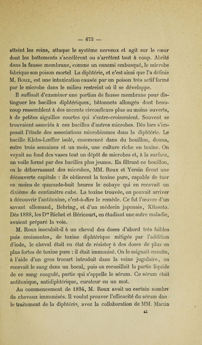 atteint les reins, attaque le système nerveux et agit sur le cœur dont les battements s’accélèrent ou s’arrêtent tout à coup. Abrité dans la fausse membrane, comme un ennemi embusqué, le microbe fabrique son poison mortel La diphtérie, et c’est ainsi que l’a définie M. Roux, est une intoxication causée par un poison très actif formé par le microbe dans le milieu restreint où il se développe. 11 suffisait d’examiner une portion de fausse membrane pour dis¬ tinguer les bacilles diphtériques, bâtonnets allongés dont beau¬ coup ressemblent à des accents circonflexes plus ou moins ouverts, à de petites aiguilles courtes qui s’entre-croiseraient. Souvent se trouvaient associés à ces bacilles d’autres microbes. Dès lors s’im¬ posait l’étude des associations microbiennes dans la diphtérie. Le bacille Klebs-Lœfïler isolé, ensemencé dans du bouillon, donna, entre trois semaines et un mois, une culture riche en toxine. On voyait au fond des vases tout un dépôt de microbes et, à la surface, un voile formé par des bacilles plus jeunes. En filtrant ce bouillon, en le débarrassant des microbes, MM. Roux et Yersin firent une découverte capitale : ils obtinrent la toxine pure, capable de tuer en moins de quarante-huit heures le cobaye qui en recevait un dixième de centimètre cube. La toxine trouvée, on pouvait arriver à découvrir l’antitoxine, c’est-à-dire le remède. Ce fut l’œuvre d’un savant allemand, Behring, et d’un médecin japonais, Kitasato. Dès 1888, les D® Richet et Héricourt, en étudiant une autre maladie, avaient préparé la voie. M. Roux inoculait-il à un cheval des doses d’abord très faibles puis croissantes, de toxine diphtérique mitigée par l’addition d’iode, le cheval était en état de résister à des doses de plus en plus fortes de toxine pure : il était immunisé. On le saignait ensuite, à l’aide d’un gros trocart introduit deuis la veine jugulaire, on recevait le sang dans un bocal, puis on recueillait la partie hquide de ce sang coagulé, partie qui s’appelle le sérum. Ce sérum était antitoxique, antidiphtérique, curateur en un mot. Au commencement de 1894, M. Roux avait un certain nombre de chevaux immunisés. Il voulut prouver l’efficacité du sérum dan le traitement de la diphtéri?^^ avec la collaboration de MM. Martin « «k