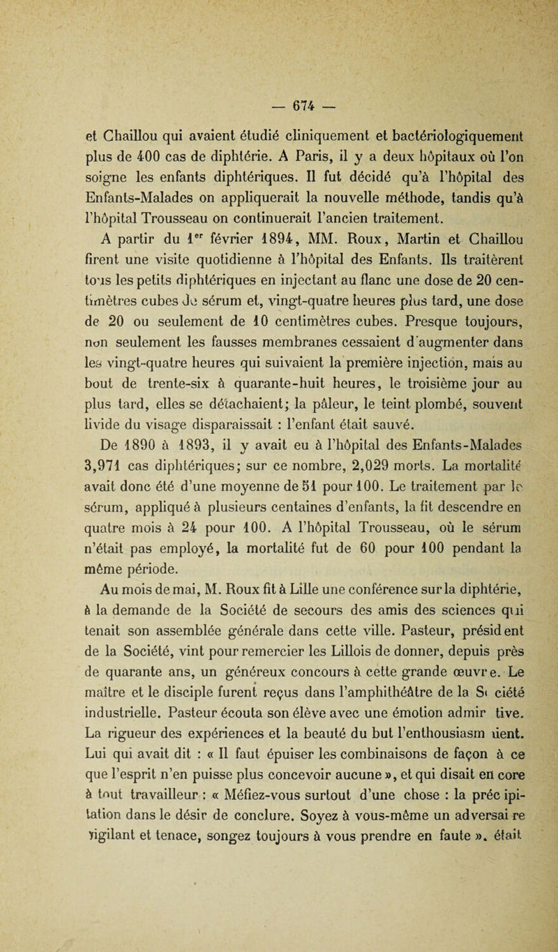 et Chaillou qui avaient étudié cliniquement et bactériologiquement plus de 400 cas de diphtérie. A Paris, il y a deux hôpitaux où l’on soigne les enfants diphtériques. Il fut décidé qu’à l’hôpital des Enfants-Malades on appliquerait la nouvelle méthode, tandis qu’à l’hôpital Trousseau on continuerait l’ancien traitement. A partir du 1 février 1894, MM. Roux, Martin et Chaillou firent une visite quotidienne à Fhôpital des Enfants. Ils traitèrent tous les petits diphtériques en injectant au flanc une dose de 20 cen¬ timètres cubes Je sérum et, vingt-quatre heures plus tard, une dose de 20 ou seulement de 10 centimètres cubes. Presque toujours, non seulement les fausses membranes cessaient d'augmenter dans les vingt-quatre heures qui suivaient la’première injection, mais au bout de trente-six à quarante-huit heures, le troisième jour au plus lard, elles se détachaient; la pâleur, le teint plombé, souvent livide du visage disparaissait : l’enfant était sauvé. De 1890 à 1893, il y avait eu à Fhôpital des Enfants-Malades 3,971 cas diphtériques; sur ce nombre, 2,029 morts. La mortalité avait donc été d’une moyenne de 51 pour 100. Le traitement par le sérum, appliqué à plusieurs centaines d’enfants, la fit descendre en quatre mois à 24 pour 100. A Fhôpital Trousseau, où le sérum n’était pas employé, la mortalité fut de 60 pour 100 pendant la même période. Au mois de mai, M. Roux fit à Lille une conférence sur la diphtérie, è la demande de la Société de secours des amis des sciences qui tenait son assemblée générale dans celte ville. Pasteur, président de la Société, vint pour remercier les Lillois de donner, depuis près de quarante ans, un généreux concours à cette grande œuvre. Le « maître et le disciple furent reçus dans l’amphithéâtre de la S< ciété industrielle. Pasteur écouta son élève avec une émotion admir tive. La rigueur des expériences et la beauté du but Fenthousiasm dent. Lui qui avait dit : « Il faut épuiser les combinaisons de façon à ce que l’esprit n’en puisse plus concevoir aucune », et qui disait en core à tnut travailleur : « Méfiez-vous surtout d’une chose : la préc ipi- lation dans le désir de conclure. Soyez à vous-même un adversai re yigilant et tenace, songez toujours à vous prendre en faute ». était