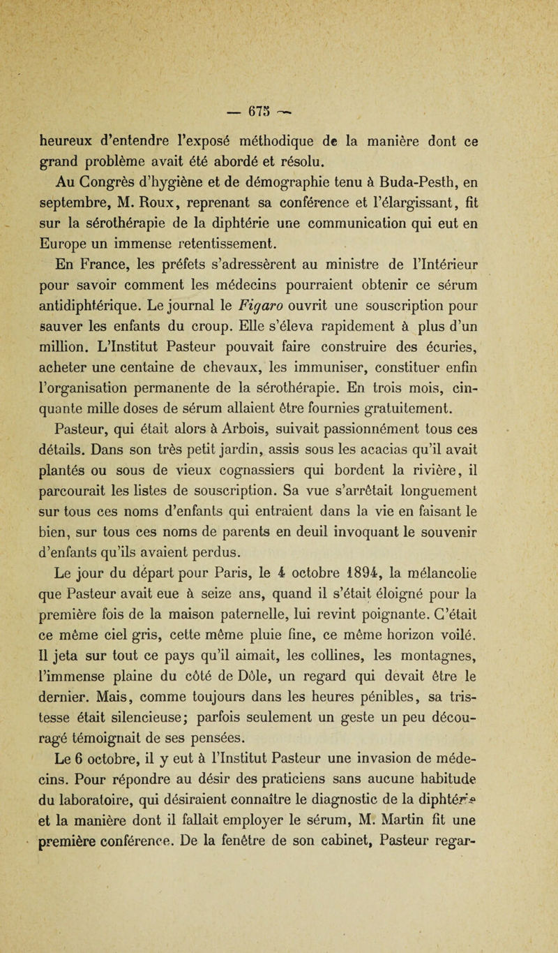 heureux d’entendre l’exposé méthodique de la manière dont ce grand problème avait été abordé et résolu. Au Congrès d’hygiène et de démographie tenu à Buda-Pesth, en septembre, M. Roux, reprenant sa conférence et l’élargissant, fit sur la sérothérapie de la diphtérie une communication qui eut en Europe un immense retentissement. En France, les préfets s’adressèrent au ministre de l’Intérieur pour savoir comment les médecins pourraient obtenir ce sérum antidiphtérique. Le journal le Figaro ouvrit une souscription pour sauver les enfants du croup. Elle s’éleva rapidement à plus d’un million. L’Institut Pasteur pouvait faire construire des écuries, acheter une centaine de chevaux, les immuniser, constituer enfin l’organisation permanente de la sérothérapie. En trois mois, cin¬ quante mille doses de sérum allaient être fournies gratuitement. Pasteur, qui était alors à Arbois, suivait passionnément tous ces détails. Dans son très petit jardin, assis sous les acacias qu’il avait plantés ou sous de vieux cognassiers qui bordent la rivière, il parcourait les listes de souscription. Sa vue s’eu’rêtait longuement sur tous ces noms d’enfants qui entraient dans la vie en faisant le bien, sur tous ces noms de parents en deuil invoquant le souvenir d’enfants qu’ils avaient perdus. Le jour du départ pour Paris, le i octobre 1894, la mélancolie que Pasteur avait eue à seize ans, quand il s’était éloigné pour la première fois de la maison paternelle, lui revint poignante. C’était ce même ciel gris, cette même pluie fine, ce même horizon voilé. Il jeta sur tout ce pays qu’il aimait, les collines, les montagnes, l’immense plaine du côté de Dôle, un regard qui devait être le dernier. Mais, comme toujours dans les heures pénibles, sa tris¬ tesse était silencieuse ; parfois seulement un geste un peu décou¬ ragé témoignait de ses pensées. Le 6 octobre, il y eut à l’Institut Pasteur une invasion de méde¬ cins. Pour répondre au désir des praticiens sans aucune habitude du laboratoire, qui désiraient connaître le diagnostic de la diphtérie et la manière dont il fallait employer le sérum, M. Martin fit une première conférence. De la fenêtre de son cabinet, Pasteur regar-