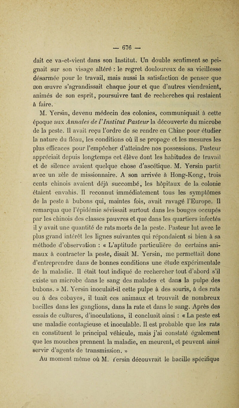 dait ce va-et-vient dans son Institut. Un double sentiment se pei¬ gnait sur son visage altéré : le regret douloureux de sa vieillesse désarmée pour le travail, mais aussi la satisfaction de penser que ©on œuvre s’agrandissait chaque jour et que d’autres viendraient, animés de son esprit, poursuivre tant de recherches qui restaient à faire. M. Yersin, devenu médecin des colonies, communiquait à cette époque aux Annales de VInstitut Pasteur la découverte du microbe de la peste. 11 avait reçu l’ordre de se rendre en Chine pour étudier la nature du fléau, les conditions où il se propage et les mesures les plus efficaces pour l’empêcher d’atteindre nos possessions. Pasteur appréciait depuis longtemps cet élève dont les habitudes de Iravail et de silence avaient quelque chose d’ascétique. M. Yersin partit avec un zèle de missionnaire. A son arrivée à Hong-Kong, trois cents chinois avaient déjà succombé, les hôpitaux de la colonie étaient envahis. Il reconnut immédiatement tous les symptômes de la peste à bubons qui, maintes fois, avait ravagé l’Europe. Il remarqua que l’épidémie sévissait surtout dans les bouges occupés par les chinois des classes pauvres et que dans les quartiers infectés il y avait une quantité de rats morts de la peste. Pasteur lut avec le plus grand intérêt les lignes suivantes qui répondaient si bien à sa méthode d’observation : « L’aptitude particuhère de certains ani¬ maux à contracter la peste, disait M. Yersin, me permettait donc d’entreprendre dans de bonnes conditions une étude expérimentale de la maladie. Il était tout indiqué de rechercher tout d’abord s’il existe un microbe dans le sang des malades et dans la pulpe des bubons. » M. Yersin inoculait-il cette pulpe à des souris, à des rats ou à des cobayes, il tuait ces animaux et trouvait de nombreux bacilles dans les ganglions, dans la rate et dans le sang. Après des essais de cultures, d’inoculations, il concluait ainsi : et La peste est une maladie contagieuse et inoculable. Il est probable que les rats en constituent le principal véhicule, mais j’ai constaté également que les mouches prennent la maladie, en meurent, et peuvent ainsi servir d’agents de transmission, w Au moment même où M. /ersin découvrait le bacille spécifique