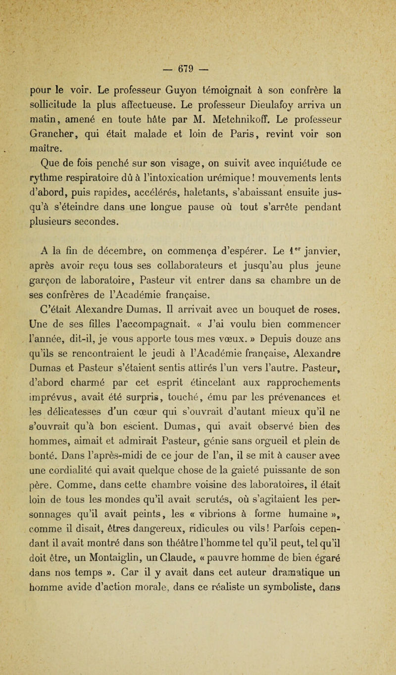 / — 679 — pour le voir. Le professeur Guyon témoignait à son confrère la sollicitude la plus affectueuse. Le professeur Dieulafoy arriva un matin, amené en toute hâte par M. Metchnikoff. Le professeur Grancher, qui était malade et loin de Paris, revint voir son maître. Que de fois penché sur son visage, on suivit avec inquiétude ce rythme respiratoire dû à l’intoxication urémique ! mouvements lents I d’abord, puis rapides, accélérés, haletants, s’abaissant ensuite jus¬ qu’à s’éteindre dans une longue pause où tout s’arrête pendant plusieurs secondes. A la fin de décembre, on commença d’espérer. Le l®' janvier, après avoir reçu tous ses collaborateurs et jusqu’au plus jeune garçon de laboratoire, Pasteur vit entrer dans sa chambre un de ses confrères de l’Académie française. C’était Alexandre Dumas. Il arrivait avec un bouquet de roses. Une de ses filles l’accompagnait. « J’ai voulu bien commencer , l’année, dit-il, je vous apporte tous mes vœux. » Depuis douze ans qu’ils se rencontraient le jeudi à l’Académie française, Alexandre Dumas et Pasteur s’étaient sentis attirés l’un vers l’autre. Pasteur, d’abord charmé par cet esprit étincelant aux rapprochements imprévus, avait été surpris, touché, ému par les prévenances et les déficatesses dun cœur qui s’ouvrait d’autant mieux qu’il ne s’ouvrait qu’à bon escient. Dumas, qui avait observé bien des hommes, aimait et admirait Pasteur, génie sans orgueil et plein de bonté. Dans l’après-midi de ce jour de l’an, il se mit à causer avec une cordialité qui avait quelque chose de la gaieté puissante de son père. Gomme, dans cette chambre voisine des laboratoires, il était loin de tous les mondes qu’il avait scrutés, où s’agitaient les per¬ sonnages qu’il avait peints, les «vibrions à forme humaine», comme il disait, êtres dangereux, ridicules ou vils ! Parfois cepen¬ dant il avait montré dans son théâtre l’homme tel qu’il peut, tel qu’il doit être, un Montaighn, un Claude, « pauvre homme de bien égaré dans nos temps ». Car il y avait dans cet auteur dramatique un homme avide d’action morale, dans ce réafiste un symboliste, dans