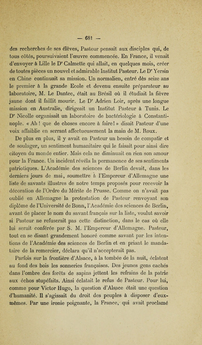 des recherches de ses élèves, Pasteur pensait aux disciples qui, de tous côtés, poursuivaient l’œuvre commencée. En France, il venait d’envoyer à Lille le D Galmette qui allait, en quelques mois, créer de toutes pièces un nouvel et admirable Institut Pasteur. Le D'” Yersin en Chine continuait sa mission. Un normalien, entré dès seize ans le premier à la grande Ecole et devenu ensuite préparateur au laboratoire, M. Le Dantec, était au Brésil où il étudiait la fièvre jaune dont il faillit mourir. Le D*’ Adrien Loir, après une longue mission en Australie, dirigeait un Institut Pasteur à Tunis. Le D Nicolle organisait un laboratoire de bactériologie à Constanti¬ nople. <( Ah ! que de choses encore à faire! » disait Pasteur d’une voix affaibhe en serrant affectueusement la main de M. Roux. De plus en plus, il y avait en Pasteur un besoin de compatir et de soulager, un sentiment humanitaire qui le faisait pour ainsi dire citoyen du monde entier. Mais cela ne diminuait en rien son amour %/ pour la France. Un incident révéla la permanence de ses sentiments patriotiques. L’Académie des sciences de Berlin devait, dans les derniers jours de mai, soumettre à l’Empereur d’Allemagne une liste de savants illustres de notre temps proposés pour recevoir la décoration de l’Ordre du Mérite de Prusse. Comme on n’avait pas oublié en Allemagne la protestation de Pasteur renvoyant son diplôme de l’Université de Bonn, l’Académie des sciences de Berlin, avant de placer le nom du savant français sur la liste, voulut savoir si Pasteur ne refuserait pas cette distinction, dans le cas où elle lui serait conférée par S. M. l’Empereur d’Allemagne. Pasteur, tout en se disant grandement honoré comme savant par les inten¬ tions de l’Académie des sciences de Berlin et en priant le manda¬ taire de la remercier, déclara qu’il n’accepterait pas. Parfois sur la frontière d’Alsace, à la tombée de la nuit, éclatent au fond des bois les sonneries françaises. Des jeunes gens cachés dans l’ombre des forêts de sapins jettent les refrains de la patrie aux échos stupéfaits. Ainsi éclatait le refus de Pasteur. Pour lui, comme pour Victor Hugo, la question d’Als.ace était une question d’humanité. Il s’agissait du droit des peuples à disposer d’eux- mêmes. Par une ironie poignante, la France, qui avait proclamé
