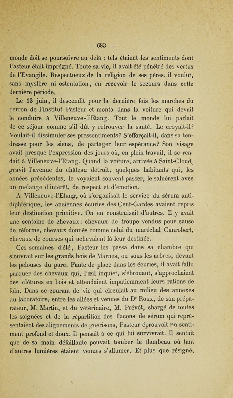 f monde doit se poursuivre au delà : tels étaient les sentiments dont Pasteur était imprégné. Toute sa vie, il avait été pénétré des vertus de l’Evangile. Respectueux de la religion de ses pères, il voulut, sans mystère ni ostentation, en recevoir le secours dans cette dernière période. Le 13 juin, il descendit pour la dernière fois les marches du perron de l’Institut Pasteur et monta dans la voiture qui devait le conduire à Villeneuve-l’Etang. Tout le monde lui parlait de ce séjour comme s’il dût y retrouver la santé. Le croyait-il? Voulait-il dissimuler ses pressentiments? S’efforçait-il, dans sa ten¬ dresse pour les siens, de partager leur espérance? Son visage avait presque l’expression des jours où, en plein travail, il se rein dait à Villeneuve-l’Etang. Quand la voiture, arrivée à Saint-Cloud^ gravit l’avenue du château détruit, quelques habitants qui, les années précédentes, le voyaient souvent passer, le saluèrent avec un mélange d’intérêt, de respect et d’émotion. A Villeneuve-l’Etang, où s’organisait le service du sérum anti¬ diphtérique, les anciennes écuries des Cent-Gardes avaient repris leur destination primitive. On en construisait d’autres. 11 y avait une centaine de chevaux : chevaux de troupe vendus pour cause de réforme, chevaux donnés comme celui du maréchal Canrobert, chevaux de courses qui achevaient là leur destinée. Ces semaines d’été. Pasteur les passa dans sa chambre qui s’ouvrait sur les grands bois de Marnes, ou sous les arbres, devant les pelouses du parc. Faute de place dans les écuries, il avait fallu parquer des chevaux qui, l’œil inquiet, s’ébrouant, s’approchaient des clôtures en bois et attendaient impatiemment leurs rations de foin. Dans ce courant de vie qui circulait au milieu des annexes du laboratoire, entre les allées et venues du D Roux, de son prépa¬ rateur, M. Martin, et du vétérinaire, M. Prévôt, chargé de toutes les saignées et de la répartition des flacons de sérum qui repré¬ sentaient des alignements de guérisons, Pasteur éprouvait senti¬ ment profond et doux. 11 pensait à ce qui lui survivrait. Il sentait que de sa main défaillante pouvait tomber le flambeau où tant d’autres lumières étment venues s’allumer. Et plus que résigné. V