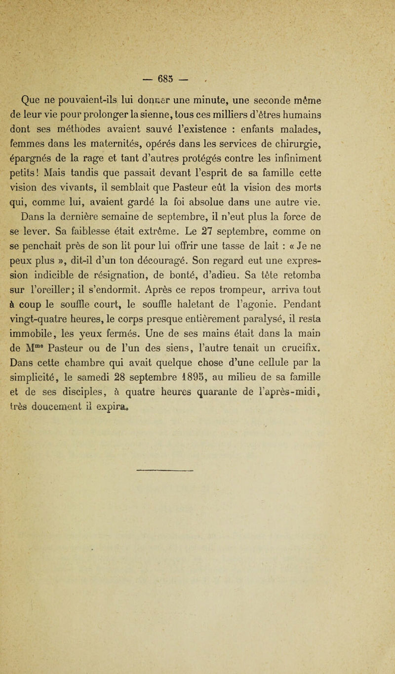 — 683 — Que ne pouvaient-ils lui donner une minute, une seconde même de leur vie pour prolonger la sienne, tous ces milliers d’êtres humains dont ses méthodes avaient sauvé l’existence : enfants malades, femmes dans les maternités, opérés dans les services de chirurgie, épargnés de la rage et tant d’autres protégés contre les infiniment petits! Mais tandis que passait devant l’esprit de sa famille cette vision des vivants, il semblait que Pasteur eût la vision des morts qui, comme lui, avaient gardé la foi absolue dans une autre vie. Dans la dernière semaine de septembre, il n’eut plus la force de se lever. Sa faiblesse était extrême. Le 27 septembre, comme on se penchait près de son lit pour lui offrir une tasse de lait : « Je ne peux plus », dit-il d’un ton découragé. Son regard eut une expres¬ sion indicible de résignation, de bonté, d’adieu. Sa tête retomba sur l’oreiller ; il s’endormit. Après ce repos trompeur, arriva tout à coup le souffle court, le souffle haletant de l’agonie. Pendant vingt-quatre heures, le corps presque entièrement paralysé, il resta immobile, les yeux fermés. Une de ses mains était dans la main de Pasteur ou de l’un des siens, l’autre tenait un crucifix. Dans cette chambre qui avait quelque chose d’une cellule par la simplicité, le samedi 28 septembre 1895, au milieu de sa famille et de ses disciples, à quatre heures quarante de l’après-midi, très doucement il expira»