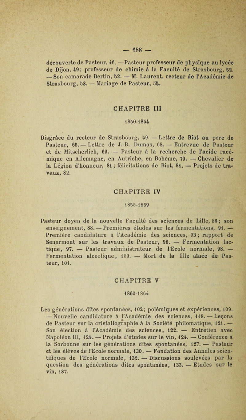 découverte de Pasteur, 46. —Pasteur professeur de physique au lycée de Dijon, 49 ; professeur de chimie à la Faculté de Strasbourg, 52. — Son camarade Bertin, 52. — M. Laurent, recteur de l’Académie de Strasbourg, 53. — Mariage de Pasteur, 55. CHAPITRE ÎIl 1850-1854 Disgrâce du recteur de Strasbourg, 59. — Lettre de Biot au père de Pasteur, 65.— Lettre de J.-B. Dumas, 68. — Entrevue de Pasteur et de Mitscherlich, 69. — Pasteur à la recherche de l’acide racé- mique en Allemagne, en Autriche, en Bohême, 70. —: Chevalier de la Légion d’honneur, 81 ; félicitations de Biot, 81. — Projets de tra¬ vaux, 82. CHAPITRE ÏV 1855-1859 Pasteur doyen de la nouvelle Faculté des sciences de Lille, 86 ; son enseignement, 88. — Premières études sur les fermentations, 91. — Première candidature â l’Académie des sciences, 93 ; rapport de Senarmont sur les travaux de Pasteur, 96. — Fermentation lac¬ tique, 97. — Pasteur administrateur de l’Ecole normale, 98. — Fermentation alcoolique, 100. — Mort de la fille aînée de Pas¬ teur, 401. CHAPITRE V 1860-1864 Les générations dites spontanées, 102; polémiques et expériences, 109. — Nouvelle candidature à l’Académie des sciences, 118. — Leçons de Pasteur sur la cristallographie à la Société philomatique, 121. — Son élection à l’Académie des sciences, 122. — Entretien avec Napoléon III, 124. — Projets d’études sur le vin, 124. — Conférence à la Sorbonne sur les générations dites spontanées, 127. — Pasteur et les élèves de l’Ecole normale, 130. — Fondation des Annales scien¬ tifiques de l’Ecole normale, 132. — Discussions soulevées par la question des générations dites spontanées, 133. — Etudes sur le vin, 137.