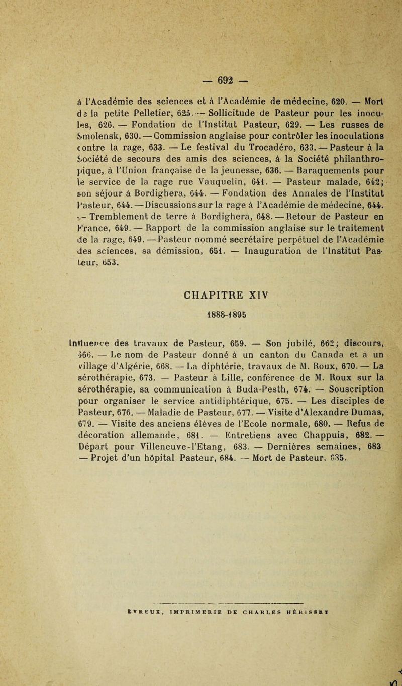 /I ~ 692 — à l’Académie des sciences et à l’Académie de médecine, 620. — Mort dô la petite Pelletier, 625,—Sollicitude de Pasteur pour les inocu¬ les, 626. — Fondation de l’Institut Pasteur, 629. — Les russes de Smolensk, 630. — Commission anglaise pour contrôler les inoculations contre la rage, 633. —Le festival du Trocadéro, 633. — Pasteur à la Société de secours des amis des sciences, à la Société philanthro¬ pique, à rUnion française de la jeunesse, 636. — Baraquements pour W service de la rage rue Vauquelin, 641. — Pasteur malade, 642; son séjour à Bordighera, 644. — Fondation des Annales de l’Institut l'asteur, 644. — Discussions sur la rage à l’Académie de médecine, 644. - -Tremblement de terre à Bordighera, 648. — Retour de Pasteur en France, 649. — Rapport de la commission anglaise sur le traitement de la rage, 649.—Pasteur nommé secrétaire perpétuel de l’Académie des sciences, sa démission, 651. — Inauguration de l’Institut Pas- leur, 653. CHAPITRE XIV 1888-1895 Intluence des travaux de Pasteur, 659. — Son jubilé, 662 ; discours, 666. — Le nom de Pasteur donné à un canton du Canada et a un dllage d’Algérie, 668. — La diphtérie, travaux de M. Roux, 670. — La sérothérapie, 673. — Pasteur à Lille, conférence de M. Roux sur la sérothérapie, sa communication à Buda-Pesth, 674. — Souscription pour organiser le service antidiphtérique, 675. — Les disciples de Pasteur, 676. — Maladie de Pasteur, 677. — Visite d’Alexandre Dumas, 679. — Visite des anciens élèves de l’Ecole normale, 680. — Refus de décoration allemande, 681. — Entretiens avec Chappuis, 682.— Départ pour Villeneuve - l’Etang, 683. — Dernières semaines, 683 — Projet d’un hôpital Pasteur, 684. — Mort de Pasteur, 685. kVREUX, IMPRIMERIE DE CHARLES HÉKISSKT