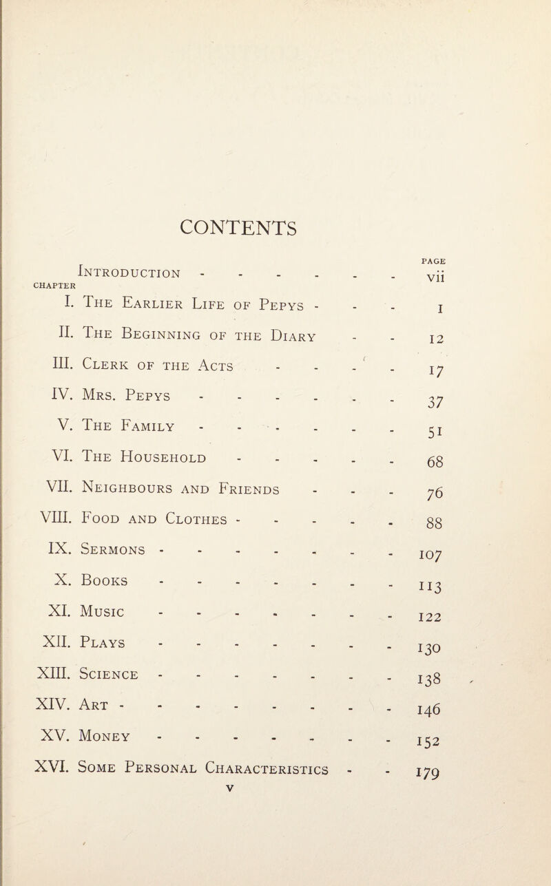 CONTENTS Introduction .... CHAPTER I. The Earlier Life of Pepys - II. The Beginning of the Diary HI. Clerk of the Acts IV. Mrs. Pepys - V. The Family - - VI. The Household VII. Neighbours and Friends VIII. Food and Clothes - IX. Sermons . X. Books . XI. Music. XII. Plays. XIII. Science - XIV. Art. XV. Money. XVI. Some Personal Characteristics PAGE vii i 12 17 37 5i 68 76 88 107 113 122 130 138 146 152 179