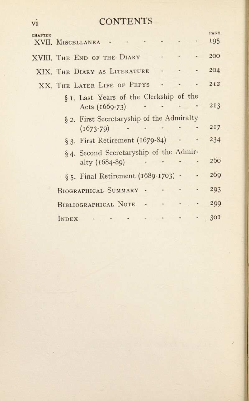 CHAPTER XVII. Miscellanea. XVIII. The End of the Diary XIX. The Diary as Literature XX. The Later Life of Pepys § I. Last Years of the Clerkship of the Acts (1669-73) - § 2. First Secretaryship of the Admiralty (1673-79). § 3. First Retirement (1679-84) § 4. Second Secretaryship of the Admir¬ alty (1684-89) - § 5. Final Retirement (1689-1703) - Biographical Summary - Bibliographical Note - - - * Index . PAGE 195 200 204 212 213 217 234 26O 269 293 299 301 /
